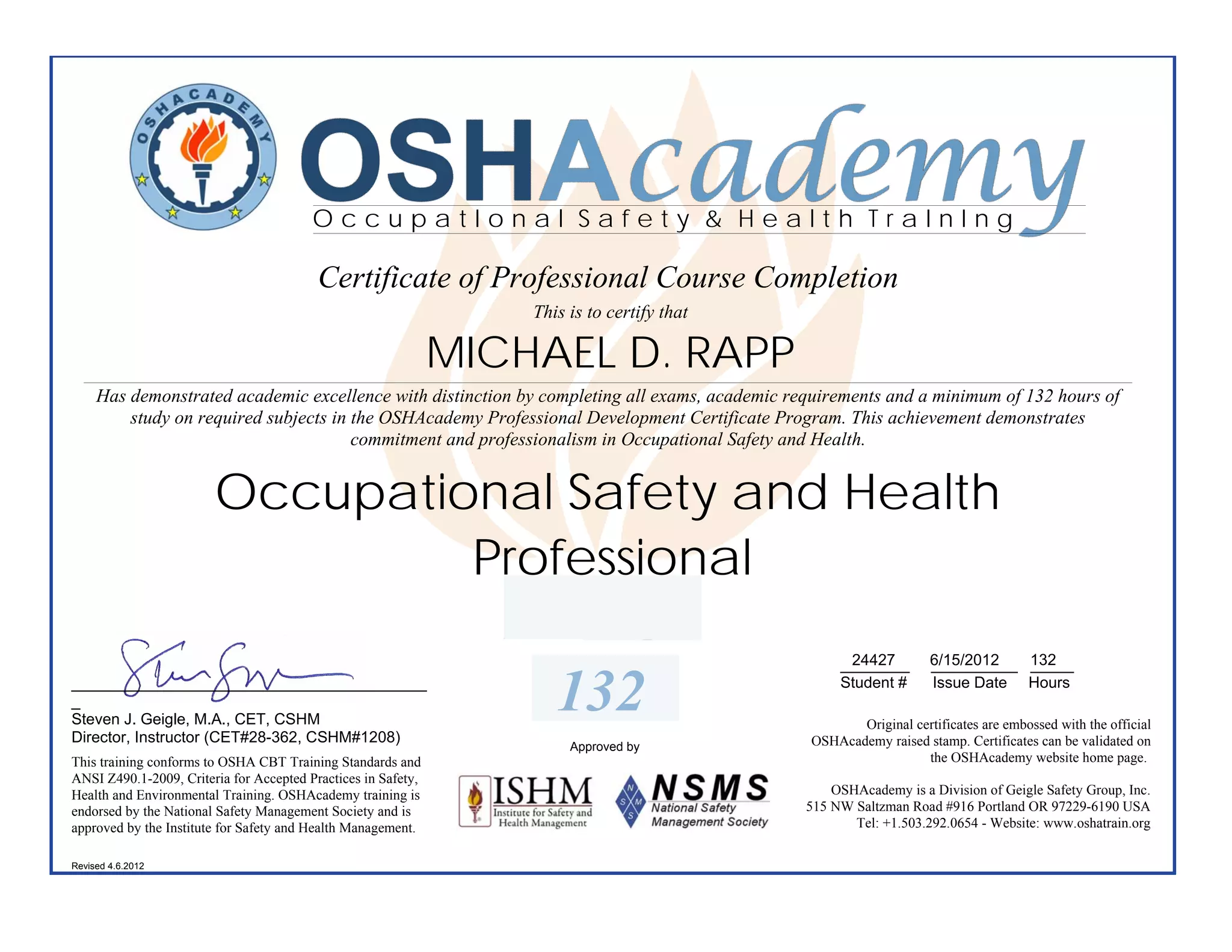 OSHAcademy
                                         OccupatIonal Safety & Health TraInIng

                                          Certificate of Professional Course Completion
                                                                   This is to certify that

                                                               MICHAEL D. RAPP
     Has demonstrated academic excellence with distinction by completing all exams, academic requirements and a minimum of 132 hours of
         study on required subjects in the OSHAcademy Professional Development Certificate Program. This achievement demonstrates
                                       commitment and professionalism in Occupational Safety and Health.


                        Occupational Safety and Health
                                 Professional
                                                                                                     24427
                                                                                                    ________       __________ 132
                                                                                                                   6/15/2012  _____
_________________________________________
_
Steven J. Geigle, M.A., CET, CSHM
                                                                      132                           Student #      Issue Date Hours

                                                                                                      Original certificates are embossed with the official
Director, Instructor (CET#28-362, CSHM#1208)                                                   OSHAcademy raised stamp. Certificates can be validated on
                                                                        Approved by
This training conforms to OSHA CBT Training Standards and                                                        the OSHAcademy website home page.
ANSI Z490.1-2009, Criteria for Accepted Practices in Safety,
Health and Environmental Training. OSHAcademy training is                                          OSHAcademy is a Division of Geigle Safety Group, Inc.
endorsed by the National Safety Management Society and is                                      515 NW Saltzman Road #916 Portland OR 97229-6190 USA
approved by the Institute for Safety and Health Management.                                           Tel: +1.503.292.0654 - Website: www.oshatrain.org

Revised 4.6.2012
 
