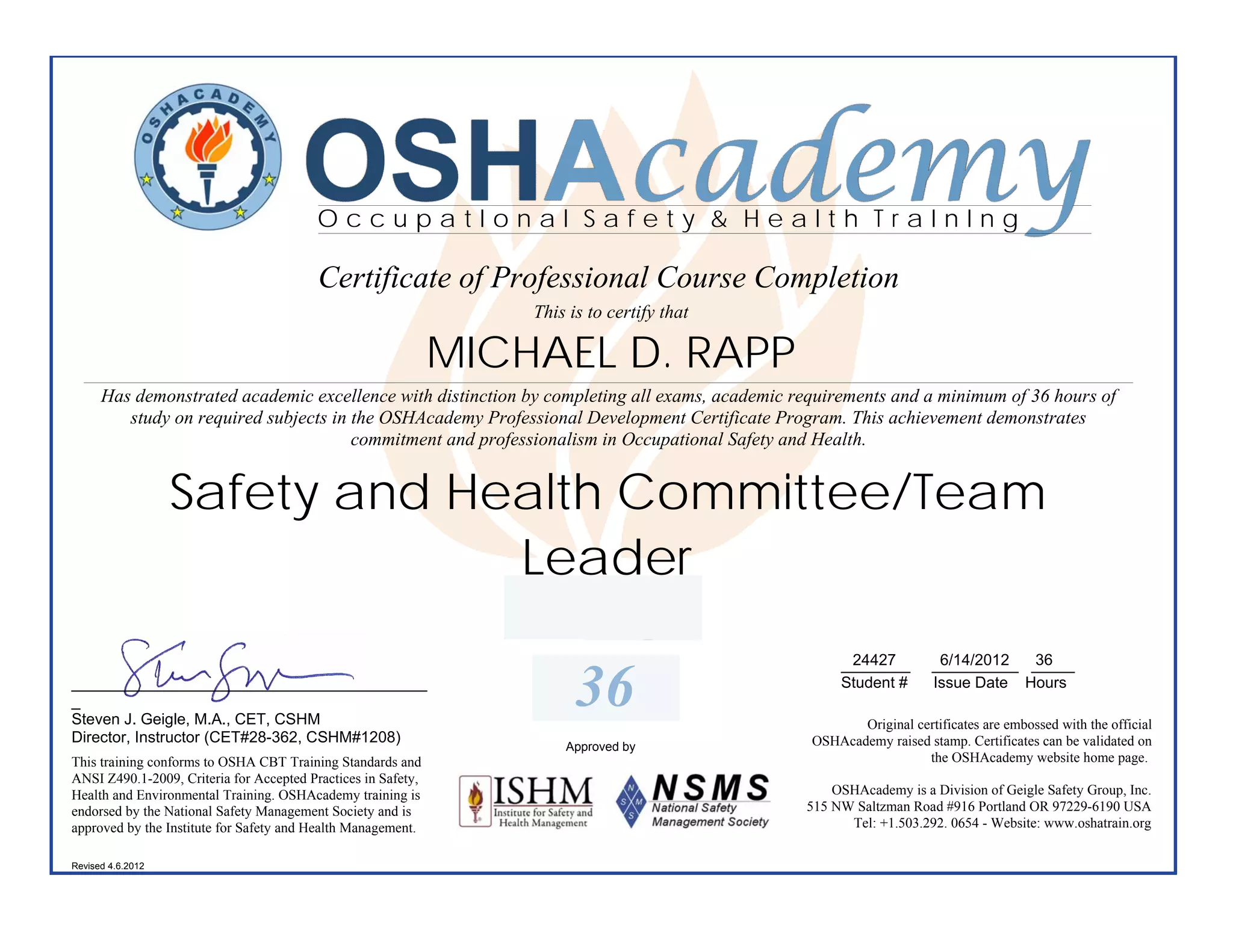 OSHAcademy
                                          OccupatIonal Safety & Health TraInIng

                                          Certificate of Professional Course Completion
                                                                   This is to certify that

                                                               MICHAEL D. RAPP
      Has demonstrated academic excellence with distinction by completing all exams, academic requirements and a minimum of 36 hours of
         study on required subjects in the OSHAcademy Professional Development Certificate Program. This achievement demonstrates
                                       commitment and professionalism in Occupational Safety and Health.


                   Safety and Health Committee/Team
                                Leader
                                                                                                      24427
                                                                                                     ________        6/14/2012  36
                                                                                                                    __________ _____
_________________________________________
_
Steven J. Geigle, M.A., CET, CSHM
                                                                         36                          Student #      Issue Date Hours

                                                                                                       Original certificates are embossed with the official
Director, Instructor (CET#28-362, CSHM#1208)                                                    OSHAcademy raised stamp. Certificates can be validated on
                                                                       Approved by
This training conforms to OSHA CBT Training Standards and                                                         the OSHAcademy website home page.
ANSI Z490.1-2009, Criteria for Accepted Practices in Safety,
Health and Environmental Training. OSHAcademy training is                                          OSHAcademy is a Division of Geigle Safety Group, Inc.
endorsed by the National Safety Management Society and is                                      515 NW Saltzman Road #916 Portland OR 97229-6190 USA
approved by the Institute for Safety and Health Management.                                          Tel: +1.503.292. 0654 - Website: www.oshatrain.org

Revised 4.6.2012
 