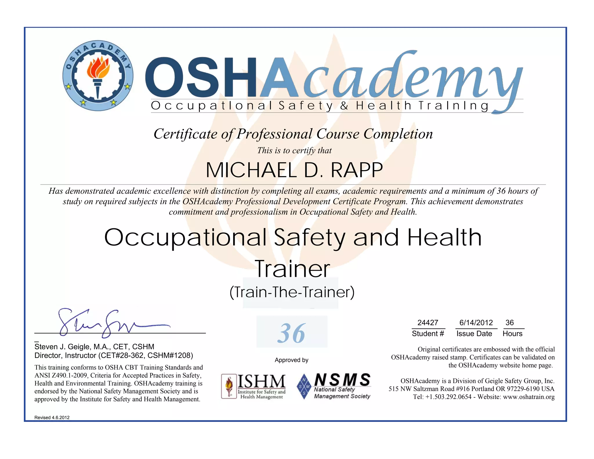 OSHAcademy
                                         OccupatIonal Safety & Health TraInIng

                                          Certificate of Professional Course Completion
                                                                    This is to certify that

                                                               MICHAEL D. RAPP
      Has demonstrated academic excellence with distinction by completing all exams, academic requirements and a minimum of 36 hours of
         study on required subjects in the OSHAcademy Professional Development Certificate Program. This achievement demonstrates
                                       commitment and professionalism in Occupational Safety and Health.


                        Occupational Safety and Health
                                   Trainer
                                                                (Train-The-Trainer)
                                                                                                        24427
                                                                                                       ________         6/14/2012  36
                                                                                                                       __________ _____
_________________________________________
_
Steven J. Geigle, M.A., CET, CSHM
                                                                          36                           Student #       Issue Date Hours

                                                                                                       Original certificates are embossed with the official
Director, Instructor (CET#28-362, CSHM#1208)                                                    OSHAcademy raised stamp. Certificates can be validated on
                                                                         Approved by
This training conforms to OSHA CBT Training Standards and                                                         the OSHAcademy website home page.
ANSI Z490.1-2009, Criteria for Accepted Practices in Safety,
Health and Environmental Training. OSHAcademy training is                                          OSHAcademy is a Division of Geigle Safety Group, Inc.
endorsed by the National Safety Management Society and is                                      515 NW Saltzman Road #916 Portland OR 97229-6190 USA
approved by the Institute for Safety and Health Management.                                           Tel: +1.503.292.0654 - Website: www.oshatrain.org

Revised 4.6.2012
 