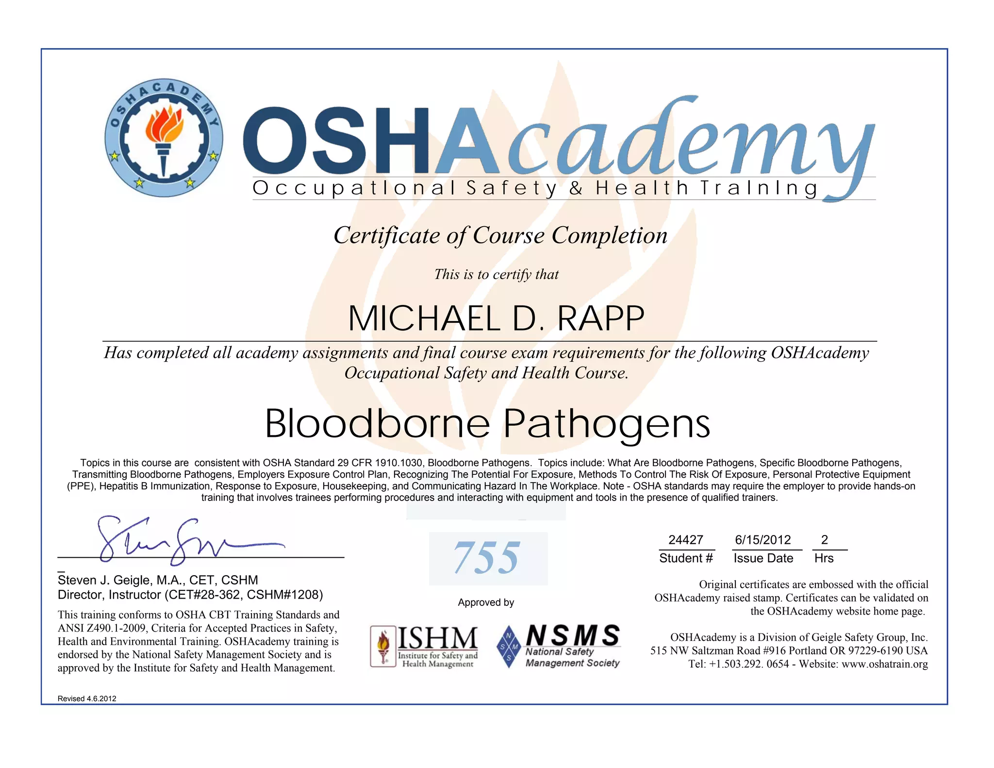 OSHAcademy
                                         OccupatIonal Safety & Health TraInIng

                                                          Certificate of Course Completion
                                                                               This is to certify that


                                                               MICHAEL D. RAPP
            ________________________________________________________________________________________
            Has completed all academy assignments and final course exam requirements for the following OSHAcademy
                                            Occupational Safety and Health Course.


                                           Bloodborne Pathogens
     Topics in this course are consistent with OSHA Standard 29 CFR 1910.1030, Bloodborne Pathogens. Topics include: What Are Bloodborne Pathogens, Specific Bloodborne Pathogens,
   Transmitting Bloodborne Pathogens, Employers Exposure Control Plan, Recognizing The Potential For Exposure, Methods To Control The Risk Of Exposure, Personal Protective Equipment
  (PPE), Hepatitis B Immunization, Response to Exposure, Housekeeping, and Communicating Hazard In The Workplace. Note - OSHA standards may require the employer to provide hands-on
                                training that involves trainees performing procedures and interacting with equipment and tools in the presence of qualified trainers.



                                                                                                                               24427
                                                                                                                              ________        6/15/2012   2
                                                                                                                                              __________ _____
_________________________________________
_
Steven J. Geigle, M.A., CET, CSHM
                                                                                  755                                         Student #       Issue Date Hrs

                                                                                                                                    Original certificates are embossed with the official
Director, Instructor (CET#28-362, CSHM#1208)                                                                                 OSHAcademy raised stamp. Certificates can be validated on
                                                                                    Approved by
This training conforms to OSHA CBT Training Standards and                                                                                      the OSHAcademy website home page.
ANSI Z490.1-2009, Criteria for Accepted Practices in Safety,
Health and Environmental Training. OSHAcademy training is                                                                        OSHAcademy is a Division of Geigle Safety Group, Inc.
endorsed by the National Safety Management Society and is                                                                    515 NW Saltzman Road #916 Portland OR 97229-6190 USA
approved by the Institute for Safety and Health Management.                                                                        Tel: +1.503.292. 0654 - Website: www.oshatrain.org

Revised 4.6.2012
 