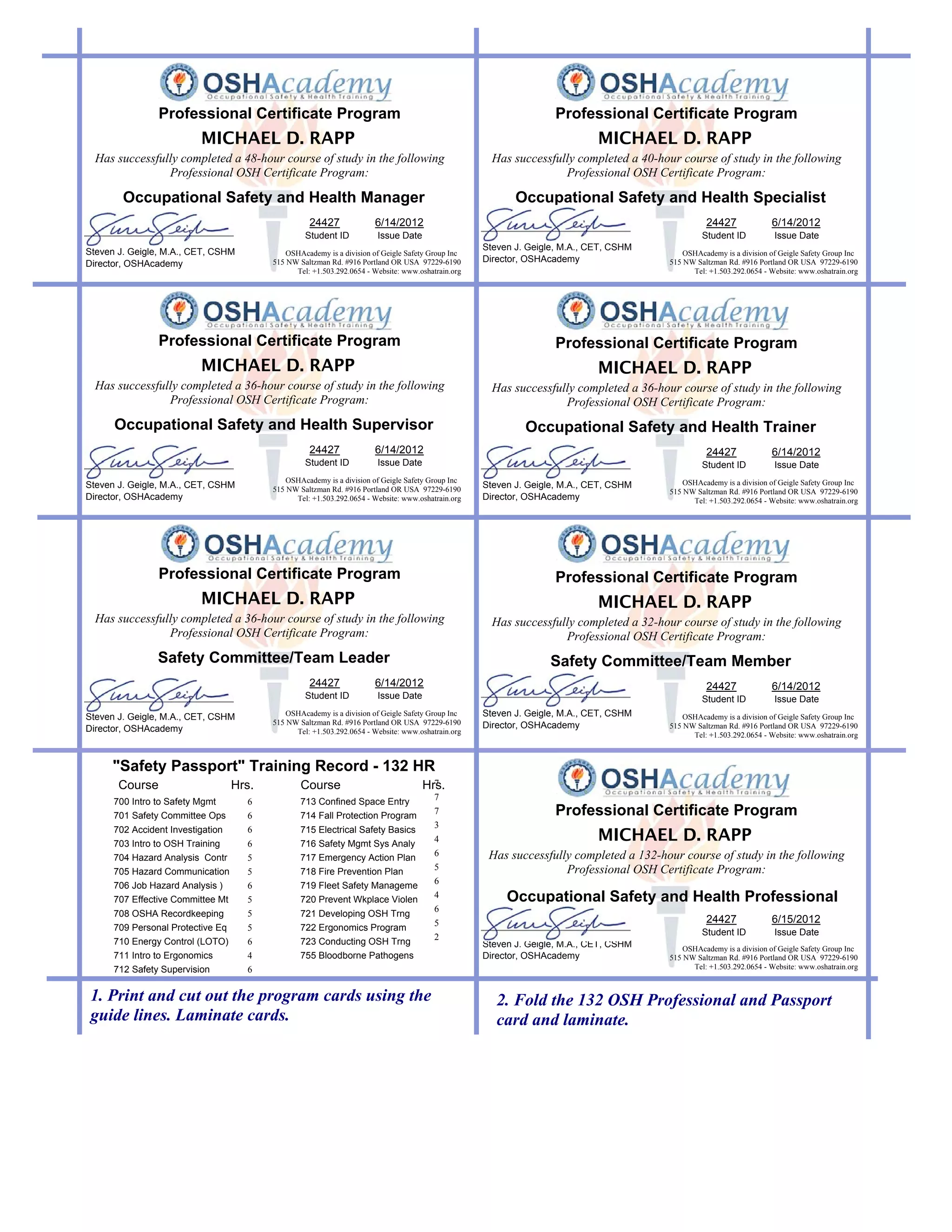 Professional Certificate Program                                                                    Professional Certificate Program
                          MICHAEL D. RAPP                                                                                    MICHAEL D. RAPP
  Has successfully completed a 48-hour course of study in the following                               Has successfully completed a 40-hour course of study in the following
                Professional OSH Certificate Program:                                                               Professional OSH Certificate Program:

        Occupational Safety and Health Manager                                                             Occupational Safety and Health Specialist
                                                    24427              6/14/2012                                                                   24427              6/14/2012
                                                   Student ID           Issue Date                                                                Student ID           Issue Date
                                                                                                    Steven J. Geigle, M.A., CET, CSHM
Steven J. Geigle, M.A., CET, CSHM             OSHAcademy is a division of Geigle Safety Group Inc                                            OSHAcademy is a division of Geigle Safety Group Inc
                                          515 NW Saltzman Rd. #916 Portland OR USA 97229-6190       Director, OSHAcademy                 515 NW Saltzman Rd. #916 Portland OR USA 97229-6190
Director, OSHAcademy
                                                Tel: +1.503.292.0654 - Website: www.oshatrain.org                                              Tel: +1.503.292.0654 - Website: www.oshatrain.org




                Professional Certificate Program                                                                    Professional Certificate Program
                          MICHAEL D. RAPP                                                                                    MICHAEL D. RAPP
  Has successfully completed a 36-hour course of study in the following                               Has successfully completed a 36-hour course of study in the following
                Professional OSH Certificate Program:                                                               Professional OSH Certificate Program:
      Occupational Safety and Health Supervisor                                                              Occupational Safety and Health Trainer
                                                    24427              6/14/2012                                                                   24427              6/14/2012
                                                   Student ID           Issue Date                                                                Student ID           Issue Date
                                              OSHAcademy is a division of Geigle Safety Group Inc                                            OSHAcademy is a division of Geigle Safety Group Inc
Steven J. Geigle, M.A., CET, CSHM         515 NW Saltzman Rd. #916 Portland OR USA 97229-6190
                                                                                                    Steven J. Geigle, M.A., CET, CSHM
                                                                                                                                         515 NW Saltzman Rd. #916 Portland OR USA 97229-6190
Director, OSHAcademy                            Tel: +1.503.292.0654 - Website: www.oshatrain.org   Director, OSHAcademy                       Tel: +1.503.292.0654 - Website: www.oshatrain.org




                Professional Certificate Program                                                                    Professional Certificate Program
                          MICHAEL D. RAPP                                                                                    MICHAEL D. RAPP
  Has successfully completed a 36-hour course of study in the following                               Has successfully completed a 32-hour course of study in the following
                Professional OSH Certificate Program:                                                               Professional OSH Certificate Program:
                Safety Committee/Team Leader                                                                      Safety Committee/Team Member
                                                    24427              6/14/2012                                                                   24427              6/14/2012
                                                   Student ID           Issue Date                                                                Student ID           Issue Date
Steven J. Geigle, M.A., CET, CSHM             OSHAcademy is a division of Geigle Safety Group Inc   Steven J. Geigle, M.A., CET, CSHM        OSHAcademy is a division of Geigle Safety Group Inc
                                          515 NW Saltzman Rd. #916 Portland OR USA 97229-6190       Director, OSHAcademy                 515 NW Saltzman Rd. #916 Portland OR USA 97229-6190
Director, OSHAcademy                            Tel: +1.503.292.0654 - Website: www.oshatrain.org                                              Tel: +1.503.292.0654 - Website: www.oshatrain.org



     "Safety Passport" Training Record - 132 HR
       Course                      Hrs.           Course                               7
                                                                                     Hrs.
                                                                                         7
      700 Intro to Safety Mgmt       6            713 Confined Space Entry
      701 Safety Committee Ops       6            714 Fall Protection Program
                                                                                         7                          Professional Certificate Program
                                                                                         3
      702 Accident Investigation
      703 Intro to OSH Training
                                     6
                                     6
                                                  715 Electrical Safety Basics
                                                  716 Safety Mgmt Sys Analy
                                                                                         4                                   MICHAEL D. RAPP
                                                                                         6           Has successfully completed a 132-hour course of study in the following
      704 Hazard Analysis Contr      5            717 Emergency Action Plan
                                                                                         5                          Professional OSH Certificate Program:
      705 Hazard Communication       5            718 Fire Prevention Plan
                                                                                         6
      706 Job Hazard Analysis )      6            719 Fleet Safety Manageme
      707 Effective Committee Mt     5            720 Prevent Wkplace Violen
                                                                                         4               Occupational Safety and Health Professional
                                                                                         6
      708 OSHA Recordkeeping         5            721 Developing OSH Trng
                                                                                         5                                                         24427              6/15/2012
      709 Personal Protective Eq     5            722 Ergonomics Program
                                                                                         2                                                        Student ID           Issue Date
      710 Energy Control (LOTO)      6            723 Conducting OSH Trng                           Steven J. Geigle, M.A., CET, CSHM        OSHAcademy is a division of Geigle Safety Group Inc
      711 Intro to Ergonomics        4            755 Bloodborne Pathogens                          Director, OSHAcademy                 515 NW Saltzman Rd. #916 Portland OR USA 97229-6190
      712 Safety Supervision         6                                                                                                         Tel: +1.503.292.0654 - Website: www.oshatrain.org



 1. Print and cut out the program cards using the                                                      2. Fold the 132 OSH Professional and Passport
 guide lines. Laminate cards.                                                                          card and laminate.
 