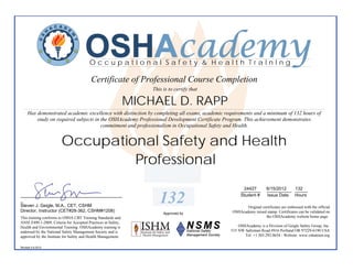 OSHAcademy
                                         OccupatIonal Safety & Health TraInIng

                                          Certificate of Professional Course Completion
                                                                   This is to certify that

                                                               MICHAEL D. RAPP
     Has demonstrated academic excellence with distinction by completing all exams, academic requirements and a minimum of 132 hours of
         study on required subjects in the OSHAcademy Professional Development Certificate Program. This achievement demonstrates
                                       commitment and professionalism in Occupational Safety and Health.


                        Occupational Safety and Health
                                 Professional
                                                                                                     24427
                                                                                                    ________       __________ 132
                                                                                                                   6/15/2012  _____
_________________________________________
_
Steven J. Geigle, M.A., CET, CSHM
                                                                      132                           Student #      Issue Date Hours

                                                                                                      Original certificates are embossed with the official
Director, Instructor (CET#28-362, CSHM#1208)                                                   OSHAcademy raised stamp. Certificates can be validated on
                                                                        Approved by
This training conforms to OSHA CBT Training Standards and                                                        the OSHAcademy website home page.
ANSI Z490.1-2009, Criteria for Accepted Practices in Safety,
Health and Environmental Training. OSHAcademy training is                                          OSHAcademy is a Division of Geigle Safety Group, Inc.
endorsed by the National Safety Management Society and is                                      515 NW Saltzman Road #916 Portland OR 97229-6190 USA
approved by the Institute for Safety and Health Management.                                           Tel: +1.503.292.0654 - Website: www.oshatrain.org

Revised 4.6.2012
 