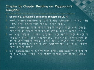  Scene # 3. Giovanni’s perplexed thought on Dr. R.
 Prof. Pietro Baglioni 를 만나게 되는 Giovanni: 소개장 제출
+ Dr. R 의 가족에 대한 의문을 가지고 질문 .
 Prof. Pietro 는 이에 대해 마지못해 대답 : 후일 G 의 명운을
좌지우지 할 사람에 대해 잘못된 정보를 줄수도 있다는 이유 .
 Dr. R 은 대학내 , 이태리 전역에서 가장 과학에 대한 확고한 지
식들을 보유하고 있는 사람이지만 , 인간보다는 과학에 대해 훨
씬 더 강한 애정과 관심을 가지고 있고 , 인간은 단지 새로운
실험의 대상으로서 흥미가 있는 냉혈한이라는 것 . G: 과학에
대한 고매한 정열 ?
 G 는 Rappaccini 의 모습에 대한 Prof. Baglioni 의 평가에 대
해 순수하고도 차가운 지적 열정이 문제될 것이 없다는 생각을
함.

 