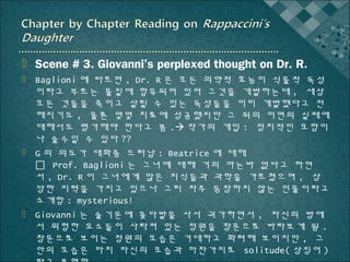  Scene # 3. Giovanni’s perplexed thought on Dr. R.
 Baglioni 에 따르면 , Dr. R 은 모든 의약적 효능이 식물적 독성
이라고 부르는 물질에 함유되어 있어 그것을 개발하는데 , 세상
모든 것들을 죽이고 살릴 수 있는 독성들을 이미 개발했다고 전
해지기도 , 물론 몇몇 치료에 성공했지만 그 뒤의 이면의 실패에
대해서도 평가해야 한다고 봄 . 작가의 개입 : 정치적인 모함이
나 술수일 수 있다 ??
 G 의 의도가 대화중 드러남 : Beatrice 에 대해
 Prof. Baglioni 는 그녀에 대해 거의 아는바 없다고 하면
서 , Dr. R 이 그녀에게 많은 지식들과 과학을 가르쳤으며 , 상
당한 지력을 가지고 있으나 그리 자주 등장하지 않는 인물이라고
소개함 : mysterious!
 Giovanni 는 술기운에 꽃다발을 사서 귀가하면서 , 자신의 방에
서 위험한 요소들이 사라져 있는 정원을 창문으로 바라보게 됨 .
창문으로 보이는 정원의 모습은 거대하고 화려해 보이지만 , 그
안의 모습은 마치 자신의 모습과 마찬가지로 solitude( 상징어 )

 