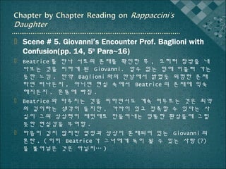  Scene # 5. Giovanni’s Encounter Prof. Baglioni with
Confusion(pp. 14, 5th Para~16)
 Beatrice 를 만나 서로의 존재를 확인한 후 , 오히려 창밖을 내
다보는 것을 피하게 된 Giovanni. 알수 없는 힘에 이끌려 가는
듯한 느낌 . 만약 Baglioni 와의 만남에서 밝혔듯 위험한 존재
라면 떠나든지 , 아니면 현실 속에서 Beatrice 의 존재에 익숙
해지든지 . 혼동에 빠짐 .
 Beatrice 와 마주치는 것을 피하면서도 계속 머무르는 것은 최악
의 길이라는 생각이 들지만 , 가까이 있고 접촉할 수 있다는 사
실이 그의 상상력이 제멋대로 만들어내는 엉뚱한 환상들에 그럴
듯한 현실감을 부여함 .
 마음이 깊지 않지만 열정과 상상이 혼재되어 있는 Giovanni 의
혼란 . ( 이미 Beatrice 가 그녀에게 독이 될 수 있는 사랑 (?)
을 불어넣은 것은 아닐지… )

 