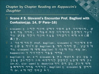  Scene # 5. Giovanni’s Encounter Prof. Baglioni with
Confusion(pp. 14, 5th Para~16)
 Giovanni 는 그러한 자신의 상태가 사랑과 공포 사이에서의 , 밝
음과 어둠 사이의 , 두려움과 희망 사이에서의 혼합체가 아닐까
라는 생각을 하면서 자신의 모습을 가라앉히기 위해 소요 ( 逍
遙)함.
 그 가운데 마주친 Prof. Baglioni. Giovanni 는 자신에게 혼란
의 근원 중 하나가 된 Baglioni 를 애써 피하려 함 . 낯설게 대
하는 Giovanni 에 대해 Baglioni 가 서운해 하는 와중 Dr.
Rappaccini 가 지나가면서 이들을 바라봄 .
 Baglioni 는 Dr. R 이 Giovanni 를 연구 대상으로 삼고 있을 수
있음을 경고하면서 그의 쇠약하지만 열정적인 눈빛에 대해 경고
(Dr.R). Gio- vanni 는 Beatrice 까지 엮여 있는 경고에 대해
불쾌해하며 자리를 피하지만 , Baglioni 는 Giovanni 를 염려하
며 Dr. R 에 대한 적의감 표시 .

 