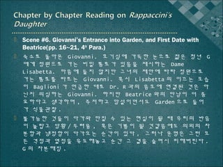  Scene #6. Giovanni’s Entrance into Garden, and First Date with
Beatrice(pp. 16~21, 4th Para.)
 숙소로 돌아온 Giovanni. 호기심에 가득한 눈으로 젊은 청년 G
에게 정원으로 가는 비밀 통로가 있음을 제시하는 Dame
Lisabetta. 마음에 들지 않지만 그녀의 제안에 따라 정원으로
가는 통로를 따르는 Giovanni. 혹시 Lisabetta 의 이끄는 모습
이 Baglioni 가 언급한 대로 Dr. R 과의 음모에 연결된 것은 아
닌지 의심하는 Giovanni. 하지만 Beatrice 와의 만남이 더 중
요하다고 생각하며 , 주저하고 망설이면서도 Garden 으로 들어
가 식물관찰 .
 불가능한 것들이 다가와 만질 수 있는 현실이 될 때 우리의 반응
이 놀랍고 당황 / 두려움 , 혹은 기쁨이 될 것같음에도 의외의 차
분함과 냉정함이 다가오는 순간이 있다 , 그러나 운명은 그런 모
든 격정과 열정을 유도해놓고 순간 그 곁을 슬며시 피해버린다 .
G 의 차분해짐 .

 