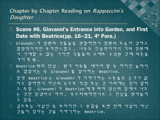  Scene #6. Giovanni’s Entrance into Garden, and First
Date with Beatrice(pp. 16~21, 4th Para.)
 Giovanni 가 정원의 식물들을 관찰하면서 정원의 모습이 강하고
열정적이지만 부자연스럽고 , 너무도 인공적이어서 거의 정원에
서 기대할 수 없는 기이한 식물들의 교배로 구성된 것에 의문을
가지게 됨 .
 Beatrice 와의 만남 . 뭔가 이유를 대어야 할 듯 하지만 놀라지
도 않았다는 듯 Giovanni 를 맞이하는 Beatrice.
 정작 Beatrice 는 Giovanni 가 이야기하는 소문들은 근거가 없
다고 말하면서 자신의 눈으로 직접 보는 것 이외에는 믿지 말라
고 주장 . Giovanni 가 Beatrice 에게 빠져 당신의 입에서 나오
는 것만 믿겠다고 하자 , 부끄러워하면서도 그 진심을 받아들이
고 있음 .
 겉으로는 사실인 듯 보이지만 그 본질을 보면 전혀 사실이 아닌
것들이 있다는 것을 이야기하는 Beatrice.

 