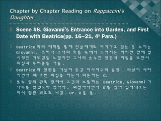  Scene #6. Giovanni’s Entrance into Garden, and First
Date with Beatrice(pp. 16~21, 4th Para.)
 Beatrice 와의 대화를 통해 진실에게로 다가가고 있는 듯 느끼는
Giovanni. 그러나 그녀의 호흡 속에서 느껴지는 미미한 향에 일
시적인 거부감을 느꼈지만 그녀의 순수한 영혼과 마음을 보면서
의심과 두려움을 거둠 .
 Beatrice 와 정원을 거닐며 온갖 미사여구의 등장 . 의심이 사라
지면서 왜 그런 의심을 하는지 의문하는 G.
 분수 앞의 관목 앞에서 그것과 소통하는 Beatrice, Giovanni 가
나무를 꺾겠노라 청하자 , 위험하다면서 G 를 잡아 밀쳐내고는
다시 정원 밖으로 나감 . Dr. R 을 봄 .

 