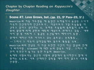  Scene #7. Love Grows, but..(pp. 21, 5th Para~23, 1st.)
 Beatrice 와 처음 마주쳤을 때 들었던 두려움이나 공상은 그녀가
지극히 인간적이며 인간으로서 , 여성으로서 가질 모습들을 다
갖추고 있다고 생각하는 G. 두려운 모습들의 증표들이 G 의 사
랑의 열정에 의해 경탄과 매혹의 대상으로 변해가고 있음 . 새벽
까지 잠 못 이루며 그 꿈같은 순간들에서 헤어나지 못함 .
 잠에서 깨어난 이후 다가오고 있는 공포심 : 손목통증 .
-- 그러나 그 자국이 남아있음에도 꿈으로 통증을 극복 .
 Beatrice 와의 만남은 더 이상 우연한 사건이 아닌 일상의 전체
가 되어버림 . Giovanni 에 대한 B 의 믿음도 커짐 . 그러나 여
전히 무엇인가 숨기는 듯한 모습의 Beatrice.
 육체적 사랑보다는 정신적 사랑의 관점에서 응시하면서 함께 사
랑하는 G & B. 서로 신체적인 접촉을 애써 하지 않고도 서로를
인정함 .

 