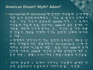  Puritanism 과 Calvinism 에 입각한 자신들의 신세계에
대한 꿈이 집단무의식화되고 , 이는 곧 꿈이나 신화로써
귀결 . 이는 미국이 성경속의 Garden 이며 , 그 속에서
자신들의 하늘의 뜻을 전수하는 Adam 과 같은 존재로 이
세상을 개척해 나가게 된다는 것 . 이것은 곧 어떤 탁월
한 인물이 세상을 지배해 나가는 일반적 신화의 의미와
는 다름 .
 구세계에서 벗어나고자 하는 집단적 무의식이 새로운 신
화의 이데올로기로 작용하면서 Puritanism 은 그에 반
대하는 주변의 여건들과 대립 . 꿈을 가진 Adam 의 존재
타락 이후의 Adam 자신의 존재와 정체성에 대한 꾸
준한 의문 , 방황 / 고뇌 / 허무 / 좌절 / 죽음의 주인공들
.
 개인의 명상과 그 속에서 나타나는 이상향이 광대한 자
연과 결합되면서 초절주의가 나타나게 됨 . 무한함 .

 