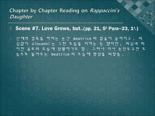  Scene #7. Love Grows, but..(pp. 21, 5th Para~23, 1st.)
 신체적 접촉을 하려는 순간 Beatrice 의 얼굴이 굳어지고 , 의
심없이 Giovanni 는 그런 모습을 피하는 듯 했지만 , 의심과 희
미한 공포의 모습에 당황하기도 함 . 그러나 다시 순진무구한 모
습으로 돌아오는 Beatrice 의 모습에 평상을 되찾음 .

 