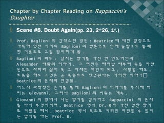  Scene #8. Doubt Again(pp. 23, 2nd~26, 1st.)
 Prof. Baglioni 의 갑작스런 방문 : Beatrice 에 대한 열정으로
가득해 있던 시기의 Baglioni 의 방문으로 인해 놀랍고도 불쾌
한 기분으로 그를 맞이하게 됨 .
 Baglioni 의 화두 : 넘치는 향기를 가진 한 인도여인과
Alexander 대왕의 이야기 . 그 여인은 태어날 때부터 독을 자양
분으로 자라와 삶이 독 그 자체인 여인이 되고 , 사랑을 해도 ,
포옹을 해도 그것은 곧 죽음으로 직결된다는 기이한 이야기
Beatrice 의 존재와 연결됨 .
 어느새 과학적인 근거를 통해 Baglioni 의 이야기를 무시해 버
리는 Giovanni. 그러나 Baglioni 의 비유는 계속 .
 Giovanni 의 방에서 나는 향기를 감지하고 Rappaccini 의 존재
를 다시 부각시키며 , Beatrice 역시 Dr. R 이 가진 강한 향기
로 키웠을 테니 , Beatrice 역시 독으로 키워진 여인일 수 있다
는 암시를 하는 Prof. B.

 