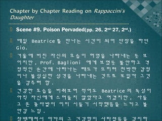  Scene #9. Poison Pervaded(pp. 26, 2nd~27, 2nd.)
 매일 Beatrice 를 만나는 시간이 되어 단장을 하던
Gio.
 거울에 비친 자신의 모습이 허영을 나타내는 듯 보
이지만 , Prof. Baglioni 에게 보였듯 불안하고 격
정적인 순간에 나타나는 태도가 오히려 천박한 감정
이나 불성실한 성격을 나타내는 것으로 보일까 그것
을 감추려 함 .
 건강한 모습을 비춰보며 적어도 Beatrice 의 독성이
아직 자신에게 스며들지 않았다고 여겼지만 , 사들
고 온 꽃다발이 이미 시들기 시작했음을 느끼고 불
안감 느낌 .
 창백해져서 아까의 그 건강함이 사라졌음을 감지하

 