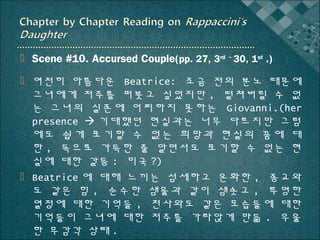  Scene #10. Accursed Couple(pp. 27, 3rd ~ 30, 1st .)
 여전히 아름다운 Beatrice: 조금 전의 분노 때문에
그녀에게 저주를 퍼붓고 싶었지만 , 떨쳐버릴 수 없
는 그녀의 실존에 어찌하지 못하는 Giovanni.(her
presence  기대했던 현실과는 너무 다르지만 그럼
에도 쉽게 포기할 수 없는 희망과 현실의 꿈에 대
한 , 독으로 가득한 줄 알면서도 포기할 수 없는 현
실에 대한 갈등 : 미국 ?)
 Beatrice 에 대해 느끼는 섬세하고 온화한 , 종교와
도 같은 힘 , 순수한 샘물과 같이 샘솟고 , 투명한
열정에 대한 기억들 , 천사와도 같은 모습들에 대한
기억들이 그녀에 대한 저주를 가라앉게 만듦 . 우울
한 무감각 상태 .

 