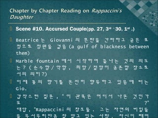  Scene #10. Accursed Couple(pp. 27, 3rd ~ 30, 1st .)
 Beatrice 는 Giovanni 의 혼란을 간파하고 굳은 표
정으로 정원을 걸음 (a gulf of blackness between
them)
 Marble fountain 에서 시작하여 끝나는 것의 의도
는 ? ( 순수함 / 악함 , 희망 / 절망이 공존할 장소로
서의 의미 ?)
 이 제 꽃 의 향기 를 온 전 히 향 유 하 고 있 음 에 떠는
Gio.
 갑작스런 질문 , “ 이 관목은 어디서 나온 것인가
요
?”
대답 , “Rappaccini 의 창조물 . 그는 자연의 비밀들
을 무서우리만큼 잘 알고 있는 사람 . 자신이 태어

 