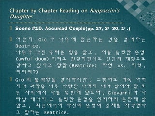  Scene #10. Accursed Couple(pp. 27, 3rd ~ 30, 1st .)
 여 전 히 Gio 가 나 무 에 접 근 하 는 것 을 경 계 하 는
Beatrice.
나무가 가진 두려운 힘을 알고 , 이를 끔찍한 운명
(awful doom) 이라고 인정하면서도 인간의 애정으로
감싸고 있다고 말함 (Beatrice: 자연 vs. 지력 ,
어디에 ?)
 Gio 의 불쾌함을 감지하지만 , 그럼에도 계속 아버
지가 과학을 너무 사랑한 나머지 내가 살아야 할 모
든 사회에서 나를 유린해 냈으며 , Giovanni 가 나
타날 때까지 그 끔찍한 운명을 인지하지 못한채 살
았고 , 최근에서야 자신의 운명의 실체를 자각했다
고 말하는 Beatrice.

 
