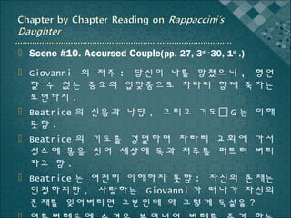  Scene #10. Accursed Couple(pp. 27, 3rd ~ 30, 1st .)
 Giovanni 의 저주 : 당신이 나를 망쳤으니 , 형언
할 수 없는 증오의 입맞춤으로 차라리 함께 죽자는
표현까지 .
 Beatrice 의 신음과 낙담 , 그리고 기도 G 는 이해
못함 .
 Beatrice 의 기도를 경멸하며 차라리 교회에 가서
성수에 몸을 씻어 세상에 독과 저주를 퍼트려 버리
자고 함 .
 Beatrice 는 여전히 이해하지 못함 : 자신의 존재는
인정하지만 , 사랑하는 Giovanni 가 떠나가 자신의
존재를 잊어버리면 그뿐인데 왜 그렇게 독설을 ?

 