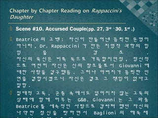  Scene #10. Accursed Couple(pp. 27, 3rd ~ 30, 1st .)
 Beatrice 의 고백 : 자신이 만들어낸 끔찍한 운명이
아니라 , Dr. Rappaccini 가 만든 치명적 과학의 힘
임
을
강
조
.
자신의 육신은 비록 독으로 가득할지언정 , 정신적
으로 여전히 자신은 신의 창조물로서 Giovanni 에
대한 사랑을 갈구했음 . 그러나 아버지가 끔찍한 인
연을 결합시켰으니 자신은 결코 그 책임이 없다고
말함 .
 절대적 고독 , 군중 속에서도 덜어지지 않는 고독의
상 태 에 함 께 머 무 는 G&B. Giovanni 는 그 와 중
Beatrice 를 세속적인 사랑으로 감싸려 했던 자신의
나 약 한 정 신 을 탓 하 면 서 Baglioni 의 해 독 제

 