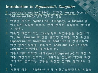  Democratic Review(1844), 단편집 Mosses from an
Old Manse(1846) 년에 발표한 작품 .
 다양한 의미의 Symbolism, Allegory, Allusion( 암
시 ) 등의 복합적 요소로 인해 난해한 작품으로 평가받
고 있음 .
 미국적 배경이 아닌 Italy 쪽의 주인공들을 등장시키
며 , Dr. Faustus 와 같은 광적인 열의를 가진 주인공
Rappaccini 와 Giovanni 와 Beatrice 의 선악구도에
대한 원죄의식등을 강조하여 Adam and Eve in Eden
Garden 의 이미지를 불러일으킴 .
 이종교배와 타락한 세계 (total depravity) 에 대한 주
제를 재현하고 있으며 , 사회라는 현실과 개인의 욕망
사이에서 벌어지는 갈등을 복잡한 전개로 풀어내고 있
음.
 과학과 자연 , 에덴동산 등이 복합 / 상징적으로 표출됨

 