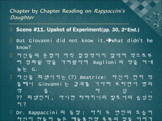  Scene #11. Upshot of Experiment(pp. 30, 2nd~End.)
 But Giovanni did not know it.What didn’t he
know?
 자신들의 운명이 아직 절망적이지 않다며 악으로부
터 정화될 약을 가져왔다며 Baglioni 의 약을 꺼내
놓는 G.
 자신을 희생시키는 (?) Beatrice: 자신이 먼저 먹
을테니 Giovanni 는 결과를 기다려 보라면서 병의
약
을
마
심
.
?? 희생인지 , 아니면 라파치니의 딸로서의 습성인
지?
 Dr. Rappaccini 의 등장 : 마치 두 연인의 모습이
자신이 만들어 놓은 예술품인양 축복의 말을 이어가

 
