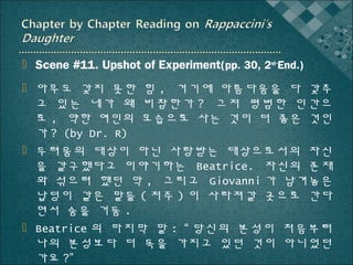  Scene #11. Upshot of Experiment(pp. 30, 2nd~End.)
 아무도 갖지 못한 힘 , 거기에 아름다움을 다 갖추
고 있는 네가 왜 비참한가 ? 그저 평범한 인간으
로 , 약한 여인의 모습으로 사는 것이 더 좋은 것인
가 ? (by Dr. R)
 두려움의 대상이 아닌 사랑받는 대상으로서의 자신
을 갈구했다고 이야기하는 Beatrice. 자신의 존재
와 섞으려 했던 악 , 그리고 Giovanni 가 남겨놓은
납덩이 같은 말들 ( 저주 ) 이 사라져갈 곳으로 간다
면서 숨을 거둠 .
 Beatrice 의 마지막 말 : “ 당신의 본성이 처음부터
나의 본성보다 더 독을 가지고 있던 것이 아니었던
가요 ?”

 