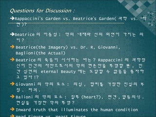Rappaccini’s Garden vs. Beatrice’s Garden( 과학 vs. 자
연 )?
Beatrice 의 이중성 : 악의 내재와 선의 외연이 가지는 의
미?
 Beatrice(the Imagery) vs. Dr. R, Giovanni,
Baglioni(the Actual)
 Beatrice 의 죽음이 시사하는 바는 ? Rappaccini 의 과학정
신이 인간의 자만으로서의 악의 현존만을 투영할 뿐 , 인
간 심연의 eternal Beauty 에는 도달할 수 없음을 풍자하
고 있다 !?
 Giovanni 의 악의 요소 : 의심 , 합리를 가장한 진실의 부
정 . 파괴 .
 Balioni 의 악의 요소 : 질투 (heart?), 편견 , 열등의식 .
현실을 가장한 악의 투영 ?
 Inward truth that illuminates the human condition

 