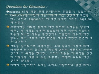 Rappaccini 를 과연 악의 존재만으로 인정할 수 있을까 ?
(Beatrice 를 그렇게 키운 이유에 대한 설명에서 보았을
때 , 그리고 Rappaccini 에 대한 설명은 대부분 Baglioni
에 의한것 .
 과학이라는 새로운 질서에 대한 우려와 두려움을 남성에
의한 , 즉 과학을 수용한 남성들에 의한 여성의 희생으로
호손이 묘사한 이유는 무엇일까 ? 이분법적 사유에 대한
혐오 ? 혹시 여성에 대한 편견을 사회에 만연한 편견에 대
한 경고로 ?
 새로운 질서로서의 과학이란 , 소위 종교적 이상에 의해
세워졌던 초기의 청교도적 미국의 권위의 대안으로 인정된
것으로 그 위력을 행사함 . 그러나 호손은 이 과학을 인간
의 자율성을 해할 수 있는 부정적 , 위험의 요소로 여긴
것으로 생각됨 .
 이태리 사람이라기 보다는 그리스 사람이라고 말한 의미 ?

 