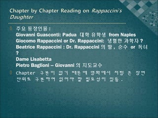  주요 등장인물 :
Giovanni Guasconti: Padua 대학 유학생 from Naples
Giocomo Rappaccini or Dr. Rappaccini: 냉혈한 과학자 ?
Beatrice Rappaccini : Dr. Rappaccini 의 딸 , 순수 or 독녀
?
Dame Lisabetta
Pietro Baglioni – Giovanni 의 지도교수
 Chapter 구분이 없기 때문에 영화에서 처럼 큰 장면
단위로 구분하여 읽어야 할 필요성이 있음 .

 