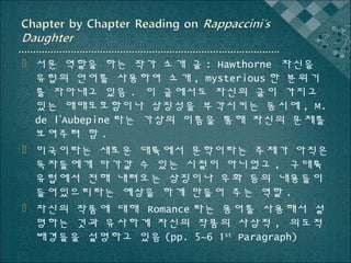  서문 역할을 하는 작가 소개 글 : Hawthorne 자신을
유럽의 언어를 사용하여 소개 , mysterious 한 분위기
를 자아내고 있음 . 이 글에서도 자신의 글이 가지고
있는 애매모호함이나 상징성을 부각시키는 동시에 , M.
de l’Aubepine 라는 가상의 이름을 통해 자신의 문체를
보여주려 함 .
 미국이라는 새로운 대륙에서 문학이라는 주제가 아직은
독자들에게 다가갈 수 있는 시절이 아니었고 , 구대륙
유럽에서 전해 내려오는 상징이나 우화 등의 내용들이
들어있으리라는 예상을 하게 만들어 주는 역할 .
 자신의 작품에 대해 Romance 라는 용어를 사용해서 설
명하는 것과 유사하게 자신의 작품의 사상적 , 의도적
배경들을 설명하고 있음 (pp. 5~6 1st Paragraph)

 