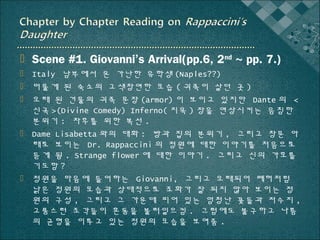  Scene #1. Giovanni’s Arrival(pp.6, 2nd ~ pp. 7.)
 Italy 남부에서 온 가난한 유학생 (Naples??)
 머물게 된 숙소의 고색창연한 모습 ( 귀족이 살던 곳 )
 오래 된 건물의 귀족 문장 (armor) 이 보이고 있지만 Dante 의 <
신곡 >(Divine Comedy) Inferno( 지옥 ) 장을 연상시키는 음침한
분위기 : 차후를 위한 복선 .
 Dame Lisabetta 와의 대화 : 방과 집의 분위기 , 그리고 창문 아
래로 보이는 Dr. Rappaccini 의 정원에 대한 이야기를 처음으로
듣게 됨 . Strange flower 에 대한 이야기 . 그리고 신의 가호를
기도함 ?
 정원을 마음에 들어하는 Giovanni, 그리고 오래되어 폐허처럼
낡은 정원의 모습과 상대적으로 조화가 잘 되지 않아 보이는 정
원의 구성 , 그리고 그 가운데 피어 있는 엄청난 꽃들과 저수지 ,
고풍스런 조각들이 혼동을 불러일으킴 . 그럼에도 불구하고 나름
의 균형을 이루고 있는 정원의 모습을 보여줌 .

 