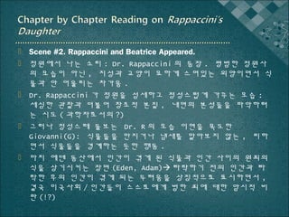  Scene #2. Rappaccini and Beatrice Appeared.
 정원에서 나는 소리 : Dr. Rappaccini 의 등장 . 평범한 정원사
의 모습이 아닌 , 지성과 교양이 묘하게 스며있는 외양이면서 식
물과 안 어울리는 차가움 .
 Dr. Rappaccini 가 정원을 섬세하고 정성스럽게 가꾸는 모습 :
세심한 관찰과 더불어 창조적 본질 , 내면의 본성들을 파악하려
는 시도 ( 과학자로서의 ?)
 그러나 정성스레 돌보는 Dr. R 의 모습 이면을 목도한
Giovanni(G): 식물들을 만지거나 냄새를 맡아보지 않는 , 피하
면서 식물들을 경계하는 듯한 행동 .
 마치 에덴 동산에서 인간이 겪게 된 식물과 인간 사이의 원죄의
식을 상기시키는 장면 (Eden, Adam) 타락하기 전의 인간과 타
락한 후의 인간이 겪게 되는 두려움을 상징적으로 표시하면서 ,
결국 미국사회 / 인간들이 스스로에게 범한 죄에 대한 암시적 비
판 (!?)

 