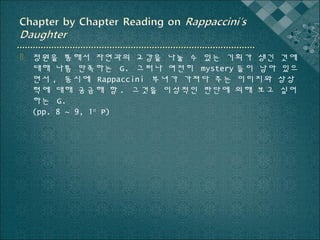  정원을 통해서 자연과의 교감을 나눌 수 있는 기회가 생긴 것에
대해 나름 만족하는 G. 그러나 여전히 mystery 들이 남아 있으
면서 , 동시에 Rappaccini 부녀가 가져다 주는 이미지와 상상
력에 대해 궁금해 함 . 그것을 이성적인 판단에 의해 보고 싶어
하는 G.
(pp. 8 ~ 9, 1st P)

 
