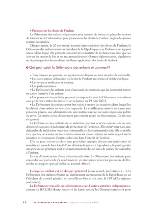 • Promouvoir les droits de l’enfant
La Défenseure des enfants a également pour mission de mettre en place des actions
de formation et d’information pour promouvoir les droits de l’enfant, auprès des jeunes
comme des adultes.
Chaque année, le 20 novembre, journée internationale des droits de l’enfant, la
Défenseure des enfants remet au Président de la République et au Parlement un rapport
annuel dans lequel elle présente son activité en matière de réclamations ainsi que ses
avis sur les projets de lois et ses recommandations (réformes réglementaires, législatives
ou de pratiques) en faveur d’une meilleure application des droits de l’enfant.
Qui peut saisir la Défenseure des enfants et comment ?
• Tout mineur, ses parents, ses représentants légaux ou tout membre de sa famille.
• Les associations défendant les droits de l’enfant reconnues d’utilité publique.
• Les services médicaux et sociaux.
• Les parlementaires.
• La Défenseure des enfants peut s’autosaisir de situations qui lui paraissent mettre
en cause l’intérêt d’un enfant.
• Les personnes incarcérées peuvent correspondre avec la Défenseure des enfants
sous pli fermé (arrêté du ministre de la Justice du 29 juin 2001).
• La Défenseure des enfants peut être saisie à propos de situations dans lesquelles
les droits d’un enfant ne sont pas respectés. Le conflit peut mettre en cause une
personne privée, une administration, une institution ou tout autre organisme public
ou privé. La saisine se fait directement par courrier postal ou électronique. Ce recours
est gratuit.
La Défenseure des enfants ne se substitue pas aux services spécialisés ou aux
dispositifs sociaux et judiciaires de protection de l’enfance. Elle intervient dans une
démarche de médiation inter-institutionnelle et de recommandation : elle travaille
à ce que les personnes ou institutions mises en cause portent un autre regard sur la
situation et envisagent d’autres solutions dans l’intérêt de l’enfant.
Elle ne peut intervenir dans une procédure engagée devant une juridiction ni
remettre en cause le bien fondé d’une décision de justice. Cependant, elle peut signaler
aux procureurs généraux tout dysfonctionnement des services de justice préjudiciable
à l’enfant.
En cas d’inexécution d’une décision judiciaire, la Défenseure des enfants peut
enjoindre aux parties de s’y conformer et, si cette injonction n’est pas suivie d’effet,
rendre un rapport spécial publié au journal officiel.
Lorsqu’un enfant est en danger potentiel (abus sexuel, maltraitance…), la
Défenseure des enfants effectue un signalement au procureur de la République ou au
Président du conseil général, et travaille en lien étroit avec le 119 (Allo enfance
maltraitée).
La Défenseure travaille en collaboration avec d’autres autorités indépendantes,
comme la HALDE (Haute Autorité de Lutte contre les Discriminations et pour
>
1 0 L a D é f e n s e u r e d e s e n f a n t s - R a p p o r t d ’ a c t i v i t é 2 0 1 0
DDE_RA_2010_2010 RA_DEFENSEURE 29/10/10 13:40 Page10
 