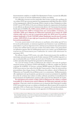 fonctionnement complexe et variable d’un département à l’autre, se posent des difficultés
de mise en œuvre au sein des établissements scolaires eux-mêmes.
Ces difficultés trouvent un écho particulier dans la mise en place des auxiliaires de
vie scolaire (AVS) qui ont pour missions l’accompagnement individuel d’un élève (AVSi)
et l’accompagnement collectif d’un groupe d’élèves orienté en classe d’intégration scolaire
(CLIS3) ou en UPI (AVSco). Ils sont un élément du plan de compensation du handicap
et sont affectés sur décision de la Commission des droits et de l’autonomie des personnes
handicapées (CDAPH). Or, 5000 contrats d’AVS sont arrivés à l’échéance de leurs
cinq ans durant l’été 2009 et n’étaient donc pas renouvelables. L’annonce, en
septembre 2009, par le Ministre de l’Education nationale de la création de 5000
contrats aidés (qui ne sont pas à proprement parler des AVS) pour l’accueil des
enfants handicapés à l’école (185000 enfants handicapés inscrits pour la rentrée
scolaire 2009-2010) n’a pas réglé pas la question de la disparition des AVS et de
leur professionnalisation.
A ce jour, aucun statut n’a été créé pour ces auxiliaires, alors même que de l’avis
de tous les professionnels, ces missions requièrent une formation et une sensibilisation
particulières et qu’il est important de les valoriser pour permettre leur pérennisation
et donc leur stabilité dans le parcours scolaire d’un même enfant. Une particularité
est également apparue dans les établissements privés sous contrat, qui ne bénéficiaient
toujours pas de financement pour l’embauche de contrat aidé substituant les
anciennes AVS.
Par ailleurs, lorsque l’AVS existe, son cadre d’intervention peut être modifié ou
interrompu sans préavis pour des motifs d’ordre statutaire (CDD, mobilité imposée), ce
qui est préjudiciable pour l’enfant qui perd ainsi le bénéfice d’un accompagnement
scolaire spécialisé dans lequel le lien personnel est déterminant.
Au cours de l’année écoulée, la Défenseure des enfants a été saisie de quelques
situations portant sur l’absence d’AVS individuelle ou collective, malgré une décision
conforme de la MDPH. A l’inverse, certaines MDPH arguent de l’absence d’emploi
d’AVS pour motiver leur refus d’en décider l’intervention. Outre les interventions
personnalisées dans chaque dossier, la Défenseure des enfants a alerté le Ministre de
l’Education sur l’ensemble des problèmes posés à sa connaissance. Malheureusement,
elle a également noté que les parents, qui éprouvent souvent un sentiment de culpabilité
lié au fait de scolariser leur enfant en milieu ordinaire perturbant éventuellement le
fonctionnement de l’établissement, peinent à aller au bout de leur démarche de requête.
En anticipation de la rentrée scolaire 2010, la Défenseure des enfants a examiné
l’ensemble de ces dossiers pour saisir le Ministre de l’Education nationale sur deux
questions: d’une part, attirer son attention sur ces situations afin d’anticiper le nombre
d’AVS nécessaires pour que ces enfants en bénéficient effectivement dès la rentrée de
septembre 2010, et d’autre part, l’interroger sur la question de la professionnalisation
des AVS. A ce jour, aucune réponse n’a été apportée à la Défenseure des enfants.
1 0 0 L a D é f e n s e u r e d e s e n f a n t s - R a p p o r t d ’ a c t i v i t é 2 0 1 0
3 Les CLIS accueillent de façon différenciée, dans certaines écoles élémentaires ou exceptionnellement maternelles, des
élèves handicapés (physiques ou sensoriels ou mentaux) qui peuvent bénéficier, en milieu scolaire ordinaire, d'une
scolarité adaptée à leur âge et à leurs capacités. L’objectif est de permettre à ces élèves de suivre totalement ou
partiellement un cursus scolaire ordinaire.
DDE_RA_2010_2010 RA_DEFENSEURE 29/10/10 13:41 Page100
 