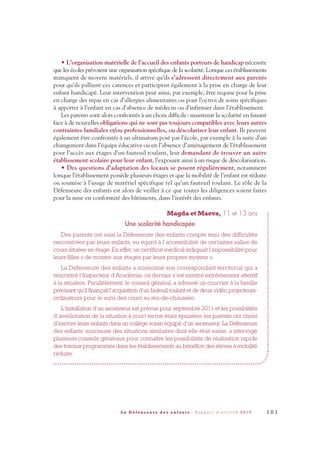 • L’organisation matérielle de l’accueil des enfants porteurs de handicap nécessite
que les écoles prévoient une organisation spécifique de la scolarité. Lorsque ces établissements
manquent de moyens matériels, il arrive qu’ils s’adressent directement aux parents
pour qu’ils pallient ces carences et participent également à la prise en charge de leur
enfant handicapé. Leur intervention peut ainsi, par exemple, être requise pour la prise
en charge des repas en cas d’allergies alimentaires ou pour l’octroi de soins spécifiques
à apporter à l’enfant en cas d’absence de médecin ou d’infirmier dans l’établissement.
Les parents sont alors confrontés à un choix difficile: maintenir la scolarité en faisant
face à de nouvelles obligations qui ne sont pas toujours compatibles avec leurs autres
contraintes familiales et/ou professionnelles, ou déscolariser leur enfant. Ils peuvent
également être confrontés à un ultimatum posé par l’école, par exemple à la suite d’un
changement dans l’équipe éducative ou en l’absence d’aménagement de l’établissement
pour l’accès aux étages d’un fauteuil roulant, leur demandant de trouver un autre
établissement scolaire pour leur enfant, l’exposant ainsi à un risque de déscolarisation.
• Des questions d’adaptation des locaux se posent régulièrement, notamment
lorsque l’établissement possède plusieurs étages et que la mobilité de l’enfant est réduite
ou soumise à l’usage de matériel spécifique tel qu’un fauteuil roulant. Le rôle de la
Défenseure des enfants est alors de veiller à ce que toutes les diligences soient faites
pour la mise en conformité des bâtiments, dans l’intérêt des enfants.
Magda et Maeva, 11 et 13 ans
Une scolarité handicapée
Des parents ont saisi la Défenseure des enfants compte tenu des difficultés
rencontrées par leurs enfants, eu égard à l’accessibilité de certaines salles de
cours situées en étage. En effet, un certificat médical indiquait l’impossibilité pour
leurs filles « de monter aux étages par leurs propres moyens ».
La Défenseure des enfants a missionné son correspondant territorial qui a
rencontré l’Inspecteur d’Académie, ce dernier s’est montré extrêmement attentif
à la situation. Parallèlement, le conseil général, a adressé un courrier à la famille
précisant qu’il finançait l’acquisition d’un fauteuil roulant et de deux vidéo projecteurs-
ordinateurs pour le suivi des cours au rez-de-chaussée.
L’installation d’un ascenseur est prévue pour septembre 2011 et les possibilités
d’amélioration de la situation à court terme étant épuisées, les parents ont choisi
d’inscrire leurs enfants dans un collège voisin équipé d’un ascenseur. La Défenseure
des enfants, soucieuse des situations similaires dont elle était saisie, a interrogé
plusieurs conseils généraux pour connaître les possibilités de réalisation rapide
des travaux programmés dans les établissements au bénéfice des élèves à mobilité
réduite.
1 0 1L a D é f e n s e u r e d e s e n f a n t s - R a p p o r t d ’ a c t i v i t é 2 0 1 0
DDE_RA_2010_2010 RA_DEFENSEURE 29/10/10 13:41 Page101
 
