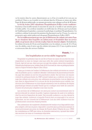 ou les maires dans les autres départements au vu d’un avis médical (et non pas un
certificat). Dans ce cas, le préfet en est informé dans les 24 heures et statue sans délai.
Faute de décision préfectorale, ces mesures provisoires sont caduques au bout de 48 heures.
La loi du 4 mars 2002 subordonne l’hospitalisation d’office à trois conditions:
l’existence d’un trouble mental, la nécessité de soins de ce trouble et une atteinte grave
à l’ordre public. Un certificat immédiat est établi dans les 24 heures par le psychiatre
de l’établissement hospitalier, constatant la pathologie et justifiant l’hospitalisation. Un
certificat confirme la nécessité du maintien du placement tous les 15 jours. La sortie est
prononcée après arrêté préfectoral abrogeant l’hospitalisation d’office (HO).
Il n’est malheureusement pas rare que la Défenseure des enfants soit saisie d’une
de ces situations dans lesquelles un enfant jeune est hospitalisé dans un service
adulte ou qu’aucun soin ne soit mis en place faute de structure adaptée. Normalement,
les enfants de moins de 16 ans sont hospitalisés avec les enfants, et ceux de 16 à 18 ans
avec les adultes, mais il arrive que des enfants très jeunes (12-13 ans et parfois moins)
se retrouvent dans des services d’adultes.
Franck, 8 ans
Une hospitalisation en service adulte inappropriée
Hospitalisé en pédiatrie dans le sud de la France en raison de son état de crise
engendrant sa mise en danger ainsi que celle des autres enfants hospitalisés,
Franck, âgé de huit ans, déjà suivi par un juge des enfants, devait être transféré à
l’hôpital psychiatrique pour adultes faute de lit d’accueil de crise en pédopsychiatrie
dans la région Provence-Alpes-Côte d’Azur.
Saisie par la mère de l’enfant, la Défenseure des enfants est entrée en contact
avec le pédiatre qui lui a confirmé attendre l’ordonnance de placement provisoire
du juge des enfants en service de psychiatrie adulte. Ses services ont ensuite
contacté le pédopsychiatre du CMP suivant l’enfant qui a confirmé avoir faxé au
juge des enfants son avis pour une admission en psychiatrie, tout en déplorant
que dans le département il n’y ait pas de lits de psychiatrie pour enfants. Les
services de la Défenseure se sont ensuite entretenus avec le médecin de hôpital
psychiatrique devant accueillir Franck qui lui a indiqué avoir tenté de contacter
d’autres structures plus adaptées mais sans succès.
Les services de la Défenseure ont alors pris contact successivement avec le
service éducatif, le cabinet du préfet, l’agence régionale de santé et le médecin
chef du service Inspection de santé. Une nouvelle audience a eu lieu devant le
juge des enfants, audience à laquelle Franck était accompagné d’un avocat
spécialisé, sur les conseils de la Défenseure. Lors de cette audience tous les
professionnels concernés étaient présents.
Une ordonnance de mainlevée a finalement été rendue et un dispositif de soins
plus adapté a été mis en place, dispositif à caractère pluri partenarial sanitaire et
social préconisant une prise en charge de Franck alliant l’Hôpital de jour, l’ITEP,
les consultations au CMP, avec retour au domicile maternel en y ajoutant des visites
des services de soins et d’assistance éducative.
1 0 3L a D é f e n s e u r e d e s e n f a n t s - R a p p o r t d ’ a c t i v i t é 2 0 1 0
DDE_RA_2010_2010 RA_DEFENSEURE 29/10/10 13:41 Page103
 