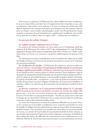 Dans toutes ces situations, la Défenseure des enfants déplore les fortes insuffisances
de moyens disponibles pour faire face à l’augmentation des demandes ce qui a des
conséquences importantes sur le repérage et la prise en charge des adolescents. Elle
déplore également des manques structurels qui entraînent une discontinuité dans les
prises en charge: centres médico-psychologiques saturés, lits d’hospitalisation à temps
complet et structures de post-hospitalisation complètement insuffisants ainsi qu’elle
l’avait déjà mis en évidence dans son rapport 2007 : « Adolescents en souffrance ».
Le parcours des enfants étrangers
Les enfants étrangers souhaitant vivre en France
La situation des mineurs étrangers est cette année encore le deuxième motif des
saisines de la Défenseure des enfants (16 % des réclamations). Il s’agit d’enfants
originaires de pays hors union européenne pour 94 % d’entre eux, chiffre stable
d’une année sur l’autre. Les situations concernent indifféremment les garçons et les
filles.
Ces réclamations portent essentiellement sur les possibilités des enfants de rejoindre
leur famille en France, sur l’octroi de titre de séjour aux parents ou encore sur le versement
des prestations familiales.
La réunification des familles: la Défenseure des enfants est saisie de nombreuses
situations relatives à des procédures de regroupement familial émanant de ressortissants
étrangers régulièrement installés en France et souhaitant être rejoints par les membres
de leur famille proche (conjoint majeur et enfants mineurs). Il peut également s’agir de
demandes de regroupement familial formulées par des parents français résidant en France
dont les enfants de nationalité française ou de nationalité étrangère résident à l’étranger.
En matière de familles dites « rejoignantes », c’est-à-dire de dossiers de réunification de
familles des personnes reconnues réfugiées, bénéficiaires de la protection subsidiaire ou
apatrides, celles-ci ne relèvent pas de la procédure du regroupement familial de droit
commun.
La directive européenne sur le regroupement familial adoptée le 22 septembre
2003 demande qu’une attention particulière soit portée à la situation des réfugiés. Elle
précise que « A ce titre, il convient de prévoir des conditions plus favorables pour
l’exercice de leur droit au regroupement familial ». En effet, les persécutions subies par
le réfugié, qui ont donné lieu à l’obtention de son statut, peuvent dans de nombreuses
situations, toucher directement la famille proche.
Le service des réclamations a constaté de nombreuses difficultés sur ces points. Force
est de constater que la procédure actuellement suivie, instaurée pour faciliter la venue
des familles de réfugiés, prend en général plus de temps que la procédure de regroupement
familial classique. Cette procédure n’est encadrée par aucun délai et n’est pas susceptible
de recours, au contraire de la procédure de regroupement familial de droit commun, ce
qui entraîne nécessairement l’opacité des circuits empruntés, un manque de lisibilité de
la procédure elle-même, des difficultés de communication entre l’administration et les
intéressés. Elle fait de surcroît intervenir, successivement ou concomitamment, un service
1 0 4 L a D é f e n s e u r e d e s e n f a n t s - R a p p o r t d ’ a c t i v i t é 2 0 1 0
DDE_RA_2010_2010 RA_DEFENSEURE 29/10/10 13:41 Page104
 