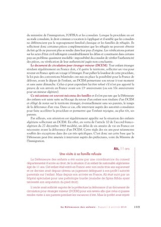 du ministère de l’immigration, l’OFPRA et les consulats. Lorsque la procédure en est
au stade consulaire, le droit commun a vocation à s’appliquer et il semble que les consulats
ne différencient pas le regroupement familial classique et les familles de réfugiés. Ils
sollicitent donc certaines pièces complémentaires que les réfugiés ne peuvent obtenir
du fait qu’ils ne peuvent plus se rendre dans leur pays d’origine. Les vérifications portant
sur les actes d’état civil rallongent considérablement les délais et constituent dans certains
pays un problème quasiment insoluble: impossibilité du consulat de vérifier l’authenticité
des pièces, ou vérification de leur authenticité jugée non concluante.
Le document de circulation pour étranger mineur (DCEM). Tout enfant étranger
résidant régulièrement en France doit, s’il quitte le territoire, solliciter un visa pour
revenir en France après un voyage à l’étranger. Pour pallier la lourdeur de cette procédure,
la loi puis des conventions bilatérales ont mis en place la possibilité pour la France de
délivrer, avant le départ de l’enfant, un DCEM permettant son retour à tout moment
et sans autre démarche. Celui-ci peut cependant lui être refusé s’il n’est pas apporté la
preuve de son arrivée en France avant son 13e anniversaire (ou son 10e anniversaire
pour un mineur algérien).
Ce mécanisme est souvent méconnu des familles et il n’est pas rare que la Défenseure
des enfants soit saisie suite au blocage du retour d’un enfant non titulaire d’un DCEM
et obligé de rester sur le territoire étranger, éventuellement sans ses parents, le temps
de la délivrance d’un visa. Dans ce cas, elle intervient auprès des autorités consulaires
pour faire accélérer la procédure et permettre que l’enfant rejoigne, au plus tôt, ses
parents.
Par ailleurs, son attention est régulièrement appelée sur la situation des enfants
algériens sollicitant un DCEM. En effet, en vertu de l’article 10 de l’accord franco-
algérien du 27 décembre 1968 modifié, un délai de six années de vie en France est
nécessaire avant la délivrance d’un DCEM. Cette règle des six ans peut néanmoins
souffrir des exceptions dans des cas très spécifiques. C’est donc sur cette base que la
Défenseure peut être amenée à intervenir auprès des préfectures, voire du Ministre de
l’Immigration.
Ali, 11 ans
Une visite à sa famille refusée
La Défenseure des enfants a été saisie par une coordinatrice du conseil
départemental d’accès au droit, de la situation d’un enfant de nationalité algérienne
âgé de 11 ans. Cet enfant était entré en France avec son oncle trois ans auparavant
et ce dernier avait depuis obtenu un jugement déléguant à son profit l’autorité
parentale sur l’enfant. Mais depuis son arrivée en France, Ali était suivi par un
hôpital spécialisé pour une pathologie lourde (maladie de Spina Bifida ayant
nécessité son amputation du pied droit).
L’oncle avait sollicité auprès de la préfecture la délivrance d’un document de
circulation pour étranger mineur (DCEM) pour son neveu afin que celui-ci puisse
rendre visite à ses parents pendant les vacances d’été. Mais le préfet avait rejeté
1 0 5L a D é f e n s e u r e d e s e n f a n t s - R a p p o r t d ’ a c t i v i t é 2 0 1 0
DDE_RA_2010_2010 RA_DEFENSEURE 29/10/10 13:41 Page105
 