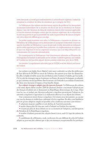 cette demande au motif que conformément à l’accord franco-algérien, l’enfant ne
remplirait la condition de délai de résidence qu’à compter de 2011.
La Défenseure des enfants est intervenue auprès du préfet en lui demandant
un examen bienveillant de la situation de Ali du fait de sa résidence en France
depuis 3 ans, de l’absence de délai de résidence dans le droit commun applicable
à tous les mineurs étrangers autres que les mineurs algériens, de la séparation
d’avec ses parents et que la possibilité de visite lui permettrait de mieux accepter
son vécu déjà très difficile pour son âge.
Le préfet ayant maintenu son refus, la Défenseure a transmis ce dossier au
Médiateur de la République en lui demandant s’il acceptait d’intervenir à son tour
auprès du préfet. Le Médiateur n’a pas donné suite à cette demande en indiquant
que le refus opposé par le préfet était conforme à la réglementation en vigueur
et qu’il ne disposait d’aucun argument nouveau qui n’ait déjà été porté à la
connaissance de l’autorité administrative.
En conséquence, la Défenseure s’est directement adressée au Ministre de
l’Immigration en fondant sa demande sur les articles 3 (intérêt supérieur de l’enfant)
et 9 (enfant ne doit pas être séparé de ses parents contre leur gré) de la CIDE.
Le ministre l’a rapidement informée que le DCEM avait été délivré en faveur
de l’enfant.
Les enfants sous kafala (hors Algérie) sont aussi confrontés au refus des préfectures
de leur délivrer le DCEM en raison de l’absence des parents pour faire les démarches.
En effet, la kafala n’établit aucun lien de filiation entre l’enfant et l’adulte qui l’accueille.
Or, le code des étrangers impose la présence en France de parents biologiques ou adoptifs,
ce qui constitue un réel problème dans la mesure où il interdit à ces enfants d’entretenir
des liens avec leur pays d’origine et leur famille élargie.
Les enfants étrangers adoptés par des parents français: La Défenseure des enfants
a été saisie depuis début octobre 2009 de plusieurs dossiers concernant l’adoption par
des français d’enfants nés et demeurant en République démocratique du Congo. Dans
tous les cas, et malgré une décision judiciaire congolaise prononçant l’adoption, les
autorités congolaises s’opposaient à sa réalisation effective et au départ des enfants.
Une commission mixte franco-congolaise s’est réunie pour réexaminer, au cas par
cas, tous les dossiers et vérifier leur conformité à la loi congolaise. En effet, cette législation
prévoit qu’une adoption simple est possible si les conditions suivantes sont réunies:
• adoptants majeurs capables et non déchus de l’autorité parentale,
• mariés depuis plus de cinq ans, sauf si l’adopté est l’enfant du conjoint,
• n’ayant pas plus de deux enfants en vie au moment de l’adoption, sauf dérogation
du Président de la République congolaise,
• nombre d’enfants pouvant être adoptés limité à trois, sauf s’il s’agit des enfants du
conjoint,
• candidatures de célibataires, veufs, ou divorcés de sexe différent de celui de l’enfant
adopté ne pouvant être admises que si des circonstances exceptionnelles les justifient.
1 0 6 L a D é f e n s e u r e d e s e n f a n t s - R a p p o r t d ’ a c t i v i t é 2 0 1 0
DDE_RA_2010_2010 RA_DEFENSEURE 29/10/10 13:41 Page106
 