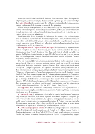 Parmi les dossiers dont l’institution est saisie, deux situations sont à distinguer: les
adoptions par des époux ayant plus de deux enfants légitimes qui ont toutes fait l’objet
d’un rejet définitif et les adoptions par des célibataires qui ont fait l’objet de décisions
variées, en fonction de la situation personnelle des adoptants.
Lorsqu’un rejet a été prononcé, c’est-à-dire que l’adoption n’a pas été considérée
comme valable malgré une décision de justice définitive, parfois déjà retranscrite à l’état
civil, la question s’est posée de l’annulation de la décision afin de permettre que ces
enfants soient à nouveau adoptables.
Dans l’ensemble de ces situations, la Défenseure des enfants a été en lien régulier
avec les familles et le Ministère des affaires étrangères. Elle a ainsi pu être informée que,
pour pallier toute difficulté à venir, le Ministère de la famille congolais aurait annoncé
vouloir mettre un terme définitif aux adoptions individuelles et envisagé de signer
prochainement un décret en ce sens.
Le cas particulier de l’enfant accueilli par kafala: La législation des pays musulmans
interdit l’adoption au sens du droit français, c’est-à-dire toute modification des liens de
filiation, même dans l’intérêt du mineur. C’est donc par le biais de la kafala (ou kefala pour
les pays du Maghreb), qui s’assimile au recueil légal d’un enfant, que peut être assurée
dans ces pays la prise en charge « des enfants abandonnés ou dont les parents s’avèrent
incapables d’assurer l’éducation ».
Une fois prononcé (devant notaire ou par une juridiction civile), ce recueil ne crée
aucun lien de filiation et peut être assimilé tout au plus à une « tutelle » ou à une
« délégation d’autorité parentale » au sens de notre droit, mais en aucun cas à une
« adoption » (simple ou plénière). La kafala est un concept juridique reconnu par le
droit international en tant qu’engagement à prendre bénévolement en charge l’entretien,
l’éducation et la protection d’un enfant mineur au même titre que le ferait un père de
famille. Il s’agit d’une mesure de protection de l’enfance qui est reconnue par la Convention
des Nations Unies du 20 novembre 1989 relative aux droits de l’enfant (article 20) mais
qui se distingue de l’adoption. C’est ainsi que, dans le cadre de la loi n° 2001-111 du
6 janvier 2001, le législateur français a entériné l’interdiction de prononcer l’adoption
d’un mineur étranger « si sa loi personnelle prohibe cette institution, sauf si ce mineur est né
et réside habituellement en France » (cf. art. 370-3 alinéa 2 du code civil).
Les difficultés dont a été saisie cette année, comme les années précédentes, la
Défenseure concernent plus particulièrement des enfants d’origine algérienne ou marocaine
face à deux types de situations:
• Le refus de visa: la réglementation actuelle ne prévoit la délivrance d’un visa de
long séjour que dans le cas d’un enfant légitime, d’un enfant adopté ou d’un jeune qui
veut poursuivre des études en France. La kafala ne correspondant à aucun de ces cas,
seul le consul peut apprécier souverainement la situation de l’enfant pour une éventuelle
dérogation et il arrive que celui-ci, bien que bénéficiant d’une kafala, se heurte à une
impossibilité de rejoindre la personne qui en a la charge en France.
• Le refus de regroupement familial: les enfants recueillis pas kafala sont normalement
exclus de ce dispositif. En effet, aux termes de l’article L. 314-11 du code de l’entrée et
du séjour des étrangers et du droit d’asile (CESEDA), l’enfant bénéficiaire du regroupement
familial est l’enfant ayant une filiation légalement établie, y compris l’enfant adopté,
1 0 7L a D é f e n s e u r e d e s e n f a n t s - R a p p o r t d ’ a c t i v i t é 2 0 1 0
DDE_RA_2010_2010 RA_DEFENSEURE 29/10/10 13:41 Page107
 
