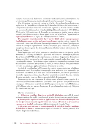 en vertu d’une décision d’adoption, sous réserve de la vérification de la régularité par
le Ministère public de cette décision lorsqu’elle a été prononcée à l’étranger.
Une dérogation est toutefois prévue au bénéfice des seuls enfants algériens, en
application de l’accord franco-algérien du 27 décembre 1968 relatif à la circulation, à
l’emploi et au séjour en France des ressortissants algériens et de leurs familles, modifié
par le protocole additionnel du 11 juillet 2001 publié par le décret n° 2002-1305 du
20 décembre 2002, qui permet de demander un regroupement familial pour un mineur
recueilli par kafala sous réserve d’une appréciation par le préfet de l’opportunité du
regroupement familial au regard de l’intérêt supérieur de l’enfant.
Une circulaire interministérielle du 17 janvier 2006 relative au regroupement
familial des étrangers précise qu’exceptionnellement, certains enfants confiés à des
tiers dans le cadre d’une délégation d’autorité parentale (et donc d’une Kafala) peuvent
relever du champ du regroupement familial, se fondant pour cela sur la Convention
européenne de sauvegarde des droits de l’homme et la Convention internationale des
droits de l’enfant.
Dans la pratique, en Algérie, les services consulaires français ont précisé que les
demandes de « visa long séjour kafala » pouvaient être soumises à interrogation préalable
des services de la DDASS dans les départements de résidence des personnes demandeuses
afin de procéder à une enquête en France pour déterminer le cadre dans lequel vont
être élevés les enfants. Cette démarche peut prendre du temps et l’appréciation finale
du consul reste souveraine. En revanche au Maroc, le consulat français reste généralement
opposé à ces demandes, appliquant en cela strictement les textes.
Au-delà de ces difficultés, la Défenseure des enfants a pu constater que la kafala est
souvent une source de complications multiples, non seulement pour les familles qui
accueillent ces enfants, mais aussi pour les administrations, les conseils généraux ou
encore les organismes sociaux, et qu’elle place les enfants concernés dans une précarité
de statut qui génère pour eux d’importantes inégalités de traitement.
Dans ce contexte, une proposition de réforme visant à l’amélioration concrète de la
situation des enfants et des familles concernés, ainsi qu’à une plus grande sécurité
juridique, a été transmise au printemps 2010 aux pouvoirs publics par le Médiateur de
la République, suite aux travaux d’un groupe de travail auquel des juristes du Défenseur
des enfants ont participé.
Elle vise notamment à:
« • définir une procédure d’agrément applicable à la kafala, susceptible de garantir
les bonnes conditions d’accueil de ces enfants et de sécuriser la compétence des conseils généraux;
• prévoir que les enfants recueillis en application d’une décision de kafala judiciaire
par des personnes résidant régulièrement en France relèvent de la procédure de
regroupement familial, conformément à la jurisprudence du Conseil d’État;
• édicter un texte précisant et rendant opposable de plein droit les effets juridiques
de la kafala en France, notamment au regard de l’exercice de l’autorité parentale et du
bénéfice des prestations familiales;
1 0 8 L a D é f e n s e u r e d e s e n f a n t s - R a p p o r t d ’ a c t i v i t é 2 0 1 0
DDE_RA_2010_2010 RA_DEFENSEURE 29/10/10 13:41 Page108
 