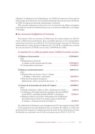 1 1L a D é f e n s e u r e d e s e n f a n t s - R a p p o r t d ’ a c t i v i t é 2 0 1 0
l’Egalité), le Médiateur de la République, la CNDS (Commission Nationale de
Déontologie de la Sécurité), le Contrôleur général des lieux de privation de liberté,
la CNIL (Commission nationale informatique et libertés).
Elle travaille également en lien étroit avec le ministère des affaires étrangères
pour régler les situations d’enfants français qui se trouvent en difficulté ou en danger
à l’étranger.
Les ressources budgétaires et humaines
Pour mener à bien ses missions, la Défenseure des enfants dispose en 2010 de
trente collaborateurs permanents, deux conseillers spéciaux et de correspondants
territoriaux qui seront au nombre de 55 à la fin de l’année ainsi que de 34 Jeunes
Ambassadeurs et d’une dotation budgétaire de 3 132 195 €, complétée par un fonds
de concours doté de 37 500 €, soit au total, 3 169 695 € de crédits.
La répartition de ces crédits par grandes masses s'établit de la manière suivante:
a) Dépenses de personnels: . . . . . . . . . . . . . . . . . . . . . . . . . . . . . . . . . . . . . . . . . . 2329444 €
dont:
• Rémunérations d'activité
et charges sociales du personnel du siège: . . . . . . . . . . . . . . . . . . . . . . . . . . . . . 1999444 €
• Correspondants territoriaux: . . . . . . . . . . . . . . . . . . . . . . . . . . . . . . . . . . . . . . . . . . . . . . . 330000 €
b) Dépenses de fonctionnement: . . . . . . . . . . . . . . . . . . . . . . . . . . . . . . . . . . . . . . 840251 €
dont:
• Dépenses liées aux locaux: (loyer + charges
+ chauffage + électricité + nettoyage): . . . . . . . . . . . . . . . . . . . . . . . . . . . . . . . . . . 380000 €
• Frais divers de gestion (transports,
déplacements, achats, prestations de service…): . . . . . . . . . . . . . . . . . . . . . . 350251 €
c) Actions de de promotion des droits de l’enfant: . . . . . . . . . . . . . . . . . . . 110000 €
dont:
• Grande randonnée à rollers et vélos « Roule pour tes droits »: . . . . . . . . 4000 €
• Conférences d’actualité précarité; présidence du réseau ENOC,
forum ENYA; assemblée générale d’ENOC à Strasbourg: . . . . . . . . . . . . 70000 €
• Dépenses relatives aux Jeunes Ambassadeurs de la Défenseure
des enfants (Action dont il est rendu compte en détail dans
le chapitre « Promotion des droits de l’enfant »): . . . . . . . . . . . . . . . . . . . . . . . . . . 36000 €
Les crédits de la loi de finances sont en progression de 25 % par rapport à l’année 2009.
Cette progression est principalement due au transfert des emplois et crédits des
personnels fonctionnaires et magistrat passant du statut de mis à disposition au statut
de détachés en conformité avec la Lolf, au premier janvier 2010 (+ 25,31 %).
>
DDE_RA_2010_2010 RA_DEFENSEURE 29/10/10 13:40 Page11
 