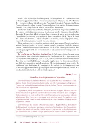Suite à cela, le Ministère de l’Immigration, de l’Intégration, de l’Identité nationale
et du Développement solidaire a publié une circulaire en date du 12 mai 2010 donnant
des « instructions relatives à la délivrance, par l’autorité préfectorale, de l’attestation établissant
l’entrée en France des enfants à charge d’étrangers admis au séjour, ouvrant droit aux prestations
familiales » 8 et comportant, en annexe, un modèle d’attestation.
La situation particulière des familles étrangères, en situation irrégulière: La Défenseure
des enfants est régulièrement saisie de situations de familles étrangères faisant l’objet
d’un arrêté de reconduite à la frontière ou d’une obligation de quitter le territoire français.
Ces réclamations émanent principalement d’associations (ex: RESF, CIMADE, Ligue
des Droits de l’Homme…) ou de collectifs. Les enfants, qui accompagnent leur(s)
parent(s), sont directement touchés par cette mesure.
Cette année encore, ces situations ont concerné de nombreuses réclamations, relatives
à des enfants de tous âges, scolarisés ou non, dont les situations familiales sont très
variées. Ces familles menacées de reconduite à la frontière vivent généralement dans
une très grande précarité, liée essentiellement au fait que leurs membres ne peuvent pas
travailler.
La régularisation du séjour des familles : la Défenseure des enfants est saisie
régulièrement pour soutenir les démarches des familles en vue de la régularisation de
leur séjour sur le territoire français. Dans ce cadre, outre les saisines émanant traditionnellement
du secteur associatif, la Défenseure est de plus en plus saisie par des avocats confrontés
aux difficultés administratives de leurs clients. Elle est ainsi amenée à se rapprocher des
préfectures, voire du Ministre de l’Immigration, de l’Intégration, de l’Identité nationale
et du Développement solidaire, pour évoquer la situation particulière des enfants de la
famille et attirer l’attention sur leur intérêt supérieur.
Sacko, 8 ans
Un enfant handicapé menacé d’expulsion
La Défenseure des enfants a été saisie par un pédiatre de la situation de Sacko,
âgé de 8 ans. Selon les informations qui lui ont été communiquées, le père de
l’enfant, de nationalité mauritanienne, était arrivé en France, en compagnie de
Sacko, quatre ans auparavant.
Le préfet de police avait rejeté sa demande de titre de séjour, décision assortie
d’une obligation de quitter le territoire français dans le délai d’un mois à compter
de la notification de celle-ci. L’arrêté avait été annulé par un jugement du tribunal
administratif dont l’autorité préfectorale avait interjeté appel. En application du
jugement critiqué, un récépissé de demande de carte de séjour avait été délivré
au père de l’enfant.
La Défenseure des enfants est intervenue auprès du préfet en lui demandant
de bien vouloir procéder à un nouvel examen de la situation, à titre humanitaire.
En effet, elle a indiqué que Sacko était atteint d’une surdité profonde bilatérale
qui nécessitait une prise en charge spécialisée et une scolarité adaptée à son
1 1 2 L a D é f e n s e u r e d e s e n f a n t s - R a p p o r t d ’ a c t i v i t é 2 0 1 0
8 Circulaire n° NOR IMIM1000108C du 12 mai 2010.
DDE_RA_2010_2010 RA_DEFENSEURE 29/10/10 13:41 Page112
 