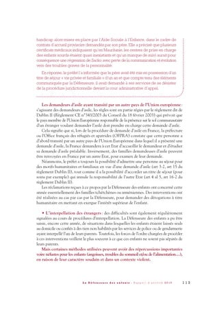 handicap alors mises en place par l’Aide Sociale à l’Enfance, dans le cadre de
contrats d’accueil provisoire demandés par son père. Elle a précisé que plusieurs
certificats médicaux indiquaient qu’en Mauritanie, les centres de prise en charge
des enfants sourds étaient quasi inexistants et qu’un manque de suivi aurait pour
conséquence une régression de Sacko avec perte de la communication et évolution
vers des troubles graves de la personnalité.
En réponse, le préfet l’a informée que le père avait été mis en possession d’un
titre de séjour « vie privée et familiale » d’un an et que compte tenu des éléments
communiqués par la Défenseure, il avait demandé à ses services de se désister
de la procédure juridictionnelle devant la cour administrative d’appel.
Les demandeurs d’asile ayant transité par un autre pays de l’Union européenne:
s’agissant des demandeurs d’asile, les règles sont en partie régies par le règlement dit de
Dublin II (Règlement CE n°343/2003 du Conseil du 18 février 2003) qui prévoit que
le pays membre de l’Union Européenne responsable de la présence sur le sol communautaire
d’un étranger voulant demander l’asile doit prendre en charge cette demande d’asile.
Cela signifie que si, lors de la procédure de demande d’asile en France, la préfecture
ou l’Office français des réfugiés et apatrides (OFPRA) constate que cette personne a
d’abord transité par un autre pays de l’Union Européenne dans lequel il a présenté une
demande d’asile, la France demandera à cet Etat d’accueillir le demandeur et d’étudier
sa demande d’asile préalable. Inversement, des familles demandeuses d’asile peuvent
être renvoyées en France par un autre Etat, pour examen de leur demande.
Néanmoins, le préfet a toujours la possibilité d’admettre une personne au séjour pour
des motifs humanitaires et familiaux en vue d’une demande d’asile (art 3-2, art 15 du
règlement Dublin II), tout comme il a la possibilité d’accorder un titre de séjour (pour
soins par exemple) qui annule la responsabilité de l’autre Etat (art 4 al 5, art 16-2 du
règlement Dublin II).
Les réclamations reçues à ce propos par la Défenseure des enfants ont concerné cette
année essentiellement des familles tchétchènes ou arméniennes. Des interventions ont
été réalisées au cas par cas par la Défenseure, pour demander des dérogations à titre
humanitaire en mettant en exergue l’intérêt supérieur de l’enfant.
• L’interpellation des étrangers: des difficultés sont également régulièrement
signalées au cours de procédures d’interpellation. La Défenseure des enfants a pu être
saisie, encore cette année, de situations dans lesquelles les enfants étaient laissés seuls
au domicile ou confiés à des tiers non habilités par les services de police ou de gendarmerie
ayant interpellé l’un de leurs parents. Toutefois, les forces de l’ordre chargées de procéder
à ces interventions veillent le plus souvent à ce que ces enfants ne soient pas séparés de
leurs parents.
Mais certaines méthodes utilisées peuvent avoir des répercussions importantes
voire néfastes pour les enfants (angoisses, troubles du sommeil et/ou de l’alimentation…),
en raison de leur caractère soudain et dans un contexte violent.
1 1 3L a D é f e n s e u r e d e s e n f a n t s - R a p p o r t d ’ a c t i v i t é 2 0 1 0
DDE_RA_2010_2010 RA_DEFENSEURE 29/10/10 13:41 Page113
 