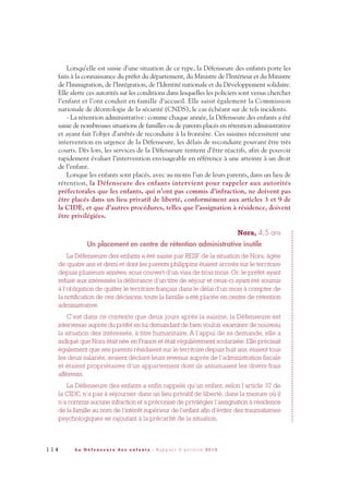 Lorsqu’elle est saisie d’une situation de ce type, la Défenseure des enfants porte les
faits à la connaissance du préfet du département, du Ministre de l’Intérieur et du Ministre
de l’Immigration, de l’Intégration, de l’Identité nationale et du Développement solidaire.
Elle alerte ces autorités sur les conditions dans lesquelles les policiers sont venus chercher
l’enfant et l’ont conduit en famille d’accueil. Elle saisit également la Commission
nationale de déontologie de la sécurité (CNDS), le cas échéant sur de tels incidents.
- La rétention administrative: comme chaque année, la Défenseure des enfants a été
saisie de nombreuses situations de familles ou de parents placés en rétention administrative
et ayant fait l’objet d’arrêtés de reconduite à la frontière. Ces saisines nécessitent une
intervention en urgence de la Défenseure, les délais de reconduite pouvant être très
courts. Dès lors, les services de la Défenseure tentent d’être réactifs, afin de pouvoir
rapidement évaluer l’intervention envisageable en référence à une atteinte à un droit
de l’enfant.
Lorsque les enfants sont placés, avec au moins l’un de leurs parents, dans un lieu de
rétention, la Défenseure des enfants intervient pour rappeler aux autorités
préfectorales que les enfants, qui n’ont pas commis d’infraction, ne doivent pas
être placés dans un lieu privatif de liberté, conformément aux articles 3 et 9 de
la CIDE, et que d’autres procédures, telles que l’assignation à résidence, doivent
être privilégiées.
Nora, 4,5 ans
Un placement en centre de rétention administrative inutile
La Défenseure des enfants a été saisie par RESF de la situation de Nora, âgée
de quatre ans et demi et dont les parents philippins étaient arrivés sur le territoire
depuis plusieurs années, sous couvert d’un visa de trois mois. Or, le préfet ayant
refusé aux intéressés la délivrance d’un titre de séjour et ceux-ci ayant été soumis
à l’obligation de quitter le territoire français dans le délai d’un mois à compter de
la notification de ces décisions, toute la famille a été placée en centre de rétention
administrative.
C’est dans ce contexte que deux jours après la saisine, la Défenseure est
intervenue auprès du préfet en lui demandant de bien vouloir examiner de nouveau
la situation des intéressés, à titre humanitaire. A l’appui de sa demande, elle a
indiqué que Nora était née en France et était régulièrement scolarisée. Elle précisait
également que ses parents résidaient sur le territoire depuis huit ans, étaient tous
les deux salariés, avaient déclaré leurs revenus auprès de l’administration fiscale
et étaient propriétaires d’un appartement dont ils assumaient les divers frais
afférents.
La Défenseure des enfants a enfin rappelé qu’un enfant, selon l’article 37 de
la CIDE, n’a pas à séjourner dans un lieu privatif de liberté, dans la mesure où il
n’a commis aucune infraction et a préconisé de privilégier l’assignation à résidence
de la famille au nom de l’intérêt supérieur de l’enfant afin d’éviter des traumatismes
psychologiques se rajoutant à la précarité de la situation.
1 1 4 L a D é f e n s e u r e d e s e n f a n t s - R a p p o r t d ’ a c t i v i t é 2 0 1 0
DDE_RA_2010_2010 RA_DEFENSEURE 29/10/10 13:41 Page114
 