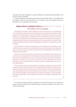 aussi grave alors que le danger est causé par l’absence de solution institutionnelle et non
par une carence parentale.
Il arrive néanmoins que le placement devienne inévitable, dans ce cas la Défenseure
des enfants veille à ce que les parents et les enfants soient accompagnés durant la
procédure et en comprennent la nécessité.
Régina, Maria, Ludmilla et Prisca âgées de 16, 14, 11 et 5 ans
Des enfants à la rue à protéger
Originaires du Kosovo, quatre enfants se sont retrouvés du jour au lendemain
à la rue. Après de nombreux actes de délinquance commis par leurs frères aînés
majeurs (vols, dégradations dans des chambres d’hôtel financées par le conseil
général), le conseil général a décidé d’arrêter subitement son soutien financier
et social. Les parents et leurs quatre filles ont alors trouvé refuge dans un squat et
craignaient que les filles ne puissent poursuivre correctement leur scolarité dans
de telles conditions.Aucun centre d’hébergement d’urgence n’acceptait de recevoir
la famille.
Une association d’aide aux étrangers qui suivait également cette famille a alors
tenté d’intervenir auprès du conseil général pour qu’il revienne sur sa décision,
en vain. L’association s’est alors tournée vers le correspondant territorial de la
Défenseure des enfants.
Après avoir essayé d’obtenir des informations complémentaires auprès des
services du conseil général, la Défenseure des enfants, avertie que la famille de
ces quatre jeunes filles était suivie par le juge des enfants (mesure d’assistance
éducative en milieu ouvert en cours), mais qu’il avait été impossible de le tenir
informé de ces nouveaux éléments, a décidé de faire un signalement au procureur
de la République.
Deux jours plus tard, le juge des enfants a convoqué la famille pour une nouvelle
audience et prit la décision de placer les enfants temporairement, le temps qu’un
logement décent puisse être trouvé pour la famille avec l’aide du conseil général.
Le correspondant territorial de la Défenseure des enfants, l’association et l’avocat
qui suivaient la famille avaient préparé les parents et les enfants à cette possibilité.
Les quatre jeunes filles ont pu reprendre le chemin de l’école et poursuivre leur
scolarité.
La situation de précarité liée au logement a des répercussions encore plus graves
lorsque l’un des membres de la famille présente de graves problèmes de santé ou est
atteint de handicap.
1 1 7L a D é f e n s e u r e d e s e n f a n t s - R a p p o r t d ’ a c t i v i t é 2 0 1 0
DDE_RA_2010_2010 RA_DEFENSEURE 29/10/10 13:41 Page117
 