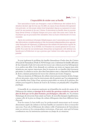 José, 3 ans
L’impossibilité de résider avec sa famille
Une association d’aide aux étrangers a saisi la Défenseure des enfants de la
situation de José, âgé de trois ans. En effet, en raison d’une situation de logement
très précaire, ce très jeune enfant était hospitalisé depuis sa naissance et ainsi
privé de ses parents et de ses 3 frères. Il rencontrait sa famille dans la journée
mais devait revenir à l’hôpital chaque soir pour subir des soins avec l’aide de
machines qui ne pouvaient être installées chez lui faute d’électricité et d’eau
courante.
Après de nombreux échanges téléphoniques avec l’association pour obtenir
des informations complémentaires et des documents indispensables pour appuyer
cette demande de logement, la Défenseure des enfants est intervenue auprès du
préfet, du Directeur de la DDASS, du Président du conseil général et du sous-
préfet. A la suite de ces nombreuses démarches un logement a été attribué à la
famille par la Préfecture ce qui a permis que l’enfant vive enfin auprès de ses
parents.
Se pose également le problème des familles demandeuses d’asiles dans des Centres
d’Accueil de Demandeurs d’Asile (CADA) lorsque ceux-ci informent les familles déboutées
de leur demande d’asile de la nécessité de trouver une solution pour leur hébergement
et ce, parfois sans délai. Cette demande est conforme aux textes en vigueur mais créée
néanmoins une rupture importante dans la situation de ces familles déjà fortement
précarisées. La solution se trouve alors dans l’articulation entre ce dispositif et les dispositifs
de droits communs permettant de trouver des solutions provisoires d’urgence.
Dans ces situations, la Défenseure des enfants intervient pour remettre du lien, lorsque
cela est nécessaire, entre tous les intervenants afin de garantir que l’accompagnement
de ces familles fasse l’objet d’une attention particulière en raison de la présence des
enfants pour lesquels le chemin de l’exil et de l’errance est préjudiciable à l’équilibre
psychique.
L’ensemble de ces situations représente un échantillon des motifs de saisine de la
Défenseure des enfants et témoigne de la variété des questions soulevées, tant sur le
plan du droit que sur les plans humains, psychologiques, éducatifs, etc. Si certaines
thématiques de retrouvent d’une année sur l’autre, de nouvelles émergent régulièrement,
comme celle de la prise en charge des enfants délinquants dans leurs différents lieux
d’accueil.
Pour les traiter, le lien établi avec les professionnels intervenant sur le terrain
directement auprès des enfants et de leurs familles est essentiel et doit se renouveler
sans cesse. Pour cela, la Défenseure des enfants veille à l’optimisation de l’articulation
entre ses services et les correspondants territoriaux, d’une part, ainsi qu’à la bonne
coordination avec les institutions extérieures en charge de ces situations.
1 1 8 L a D é f e n s e u r e d e s e n f a n t s - R a p p o r t d ’ a c t i v i t é 2 0 1 0
DDE_RA_2010_2010 RA_DEFENSEURE 29/10/10 13:41 Page118
 