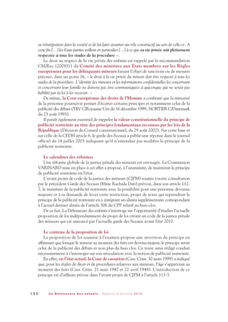 sa réintégration dans la société et de lui faire assumer un rôle constructif au sein de celle-ci. A
cette fin […] les Etats parties veillent en particulier […] à ce que sa vie privée soit pleinement
respectée à tous les stades de la procédure ».
Le droit au respect de la vie privée des enfants est rappelé par la recommandation
CM/Rec (2008)11 du Comité des ministres aux Etats membres sur les Règles
européennes pour les délinquants mineurs faisant l’objet de sanctions ou de mesures
précises, dans un point 16, « le droit à la vie privée du mineur doit être respecté à tous les
stades de la procédure. L’identité des mineurs et les informations confidentielles les concernant
et concernant leur famille ne doivent pas être communiquées à quiconque qui ne serait pas
habilité par la loi à les recevoir. »
De même, la Cour européenne des droits de l’Homme a confirmé que la minorité
de la personne poursuivie permet d’écarter certains principes et notamment celui de la
publicité des débats (T§V C/Royaume Uni du 16 décembre 1999; NORTIER C/Danemark
du 23 août 1993).
Il paraît également essentiel de rappeler la valeur constitutionnelle du principe de
publicité restreinte au titre des principes fondamentaux reconnus par les lois de la
République (Décision du Conseil constitutionnel, du 29 août 2002). Sur cette base et
sur celle de la CEDH article 6, le garde des Sceaux a publié une réponse dans le journal
officiel du 14 juillet 2003 indiquant qu’il n’entendait pas modifier le principe de la
publicité restreinte.
Le calendrier des réformes
Une réforme globale de la justice pénale des mineurs est envisagée. La Commission
VARINARD mise en place à cet effet a proposé, à l’unanimité, de maintenir le principe
de publicité restreinte en l’état.
L’avant projet de code de la justice des mineurs (CJPM) soumis à notre consultation
par le précédent Garde des Sceaux (Mme Rachida Dati) prévoit, dans son article 112-
7, le maintien de la publicité restreinte avec la possibilité pour une personne devenue
majeure et à sa demande de lever cette restriction, projet de texte qui reprendrait le
principe de la publicité restreinte en y intégrant un alinéa supplémentaire correspondant
à l’actuel dernier alinéa de l’article 306 du CPP relatif au huis-clos.
De ce fait, La Défenseure des enfants s’interroge sur l’opportunité d’étudier l’actuelle
proposition de loi indépendamment du projet de loi créant un code de la justice pénale
des mineurs qui est annoncé par l’actuelle garde des Sceaux avant l’été 2010.
Le contenu de la proposition de loi
La proposition de loi soumise à l’examen propose une inversion du principe en
affirmant que lorsque le mineur au moment des faits est devenu majeur, le principe serait
celui de la publicité des débats et non plus du huis clos. Ce texte ainsi rédigé conduit
nécessairement à s’interroger sur son articulation avec la notion de publicité restreinte.
En effet, en l’état actuel, la Cour de cassation (Cass. Crim. 30 mars 1999) a indiqué
que, pour les règles de droit et de procédures relatives aux mineurs, l’âge s’appréciait au
moment des faits (Cass. Crim. 21 mars 1947 et 22 avril 1948). L’introduction de ce
principe est d’ailleurs prévue dans l’avant projet de CJPM à l’article 113-3.
1 2 0 L a D é f e n s e u r e d e s e n f a n t s - R a p p o r t d ’ a c t i v i t é 2 0 1 0
DDE_RA_2010_2010 RA_DEFENSEURE 29/10/10 13:41 Page120
 