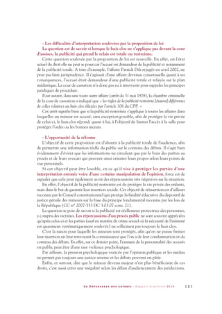 - Les difficultés d’interprétation soulevées par la proposition de loi
La question est de savoir si lorsque le huis clos ne s’applique pas devant la cour
d’assises, la publicité qui prend le relais est totale ou restreinte.
Cette question soulevée par la proposition de loi est nouvelle. En effet, en l’état
actuel du droit elle ne peut se poser car l’accusé est demandeur de la publicité et notamment
de la publicité totale. A titre d’exemple, l’affaire Patrick Dils rejugée en avril 2002, ne
peut pas faire jurisprudence. Il s’agissait d’une affaire devenue consensuelle quant à ses
conséquences, l’accusé était demandeur d’une publicité totale et relayée sur le plan
médiatique. La cour de cassation n’a donc pas eu à intervenir pour rappeler les principes
juridiques de procédure.
Pour autant, dans une toute autre affaire (arrêt du 31 mai 1978), la chambre criminelle
de la cour de cassation a indiqué que « les règles de la publicité restreinte [étaient] différentes
de celles relatives au huis clos édictées par l’article 306 du CPP. »
Cet arrêt signifie bien que si la publicité restreinte s’applique à toutes les affaires dans
lesquelles un mineur est accusé, sans exception possible, afin de protéger la vie privée
de celui-ci, le huis clos répond, quant à lui, à l’objectif de limiter l’accès à la salle pour
protéger l’ordre ou les bonnes mœurs.
- L’opportunité de la réforme
L’objectif de cette proposition est d’aboutir à la publicité totale de l’audience, afin
de permettre une information réelle du public sur le contenu des débats. Il s’agit bien
évidemment d’éviter que les informations ne circulent que par le biais des parties au
procès et de leurs avocats qui peuvent ainsi orienter leurs propos selon leurs points de
vue personnels.
Si cet objectif peut être louable, en ce qu’il vise à protéger les parties d’une
interprétation erronée voire d’une certaine manipulation de l’opinion, force est de
signaler que cela peut également avoir des répercussions très négatives sur la situation.
En effet, l’objectif de la publicité restreinte est de protéger la vie privée des enfants,
mais dans le but de garantir leur insertion sociale. Cet objectif de réinsertion est d’ailleurs
reconnu par le Conseil constitutionnel qui protège la finalité éducative du dispositif de
justice pénale des mineurs sur la base du principe fondamental reconnu par les lois de
la République (CC n° 2007-553 DC 3.03.07 cons. 21).
La question se pose de savoir si la publicité est réellement protectrice des personnes,
y compris des victimes. Les répercussions d’un procès public ne sont souvent appréciées
qu’après celui-ci et les parties (sauf en matière de crime sexuel où la nécessité de l’intimité
est quasiment systématiquement soulevée) ne sollicitent pas toujours le huis clos.
C’est la raison pour laquelle les mineurs sont protégés, afin qu’on ne puisse freiner
leur insertion en leur renvoyant la connaissance que l’on a de leur condamnation et du
contenu des débats. En effet, sur ce dernier point, l’examen de la personnalité des accusés
en public peut être d’une rare violence psychologique.
Par ailleurs, la pression psychologique exercée par l’opinion publique et les médias
ne permet pas toujours une justice sereine et les débats peuvent en pâtir.
Enfin, et surtout, dire que le mineur devenu majeur n’est plus bénéficiaire de ces
droits, c’est aussi créer une inégalité selon les délais d’audiencement des juridictions.
1 2 1L a D é f e n s e u r e d e s e n f a n t s - R a p p o r t d ’ a c t i v i t é 2 0 1 0
DDE_RA_2010_2010 RA_DEFENSEURE 29/10/10 13:41 Page121
 